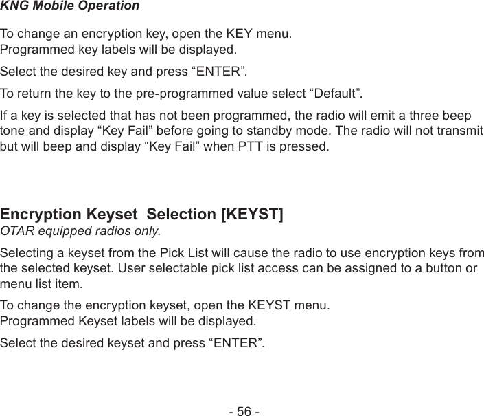 - 56 -KNG Mobile OperationTo change an encryption key, open the KEY menu.  Programmed key labels will be displayed.Select the desired key and press “ENTER”.To return the key to the pre-programmed value select “Default”.If a key is selected that has not been programmed, the radio will emit a three beep tone and display “Key Fail” before going to standby mode. The radio will not transmit but will beep and display “Key Fail” when PTT is pressed.Encryption Keyset  Selection [KEYST]OTAR equipped radios only.Selecting a keyset from the Pick List will cause the radio to use encryption keys from the selected keyset. User selectable pick list access can be assigned to a button or menu list item.To change the encryption keyset, open the KEYST menu.  Programmed Keyset labels will be displayed.Select the desired keyset and press “ENTER”.