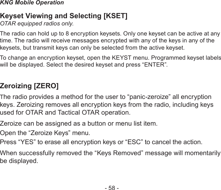 - 58 -KNG Mobile OperationKeyset Viewing and Selecting [KSET]OTAR equipped radios only. The radio can hold up to 8 encryption keysets. Only one keyset can be active at any time. The radio will receive messages encrypted with any of the keys in any of the keysets, but transmit keys can only be selected from the active keyset. To change an encryption keyset, open the KEYST menu. Programmed keyset labels will be displayed. Select the desired keyset and press “ENTER”.Zeroizing [ZERO]The radio provides a method for the user to “panic-zeroize” all encryption keys. Zeroizing removes all encryption keys from the radio, including keys used for OTAR and Tactical OTAR operation.Zeroize can be assigned as a button or menu list item.Open the “Zeroize Keys” menu.Press “YES” to erase all encryption keys or “ESC” to cancel the action.When successfully removed the “Keys Removed” message will momentarily be displayed.