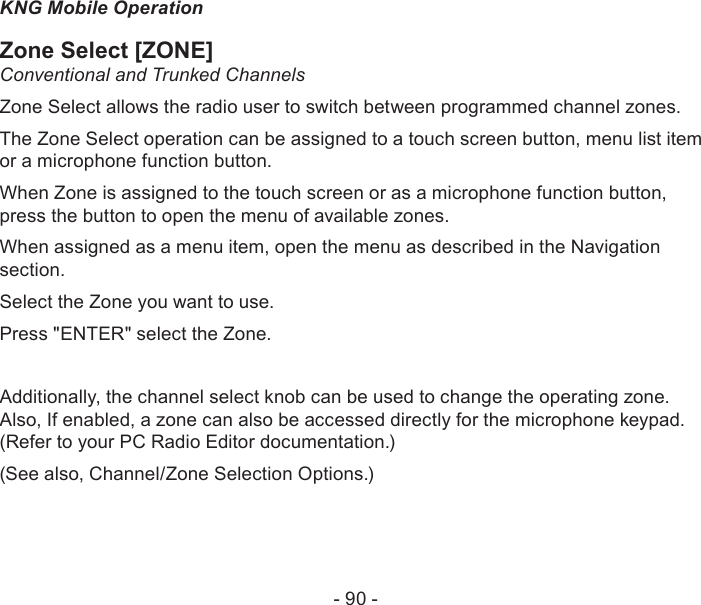- 90 -KNG Mobile OperationZone Select [ZONE]Conventional and Trunked ChannelsZone Select allows the radio user to switch between programmed channel zones.The Zone Select operation can be assigned to a touch screen button, menu list item or a microphone function button.When Zone is assigned to the touch screen or as a microphone function button, press the button to open the menu of available zones. When assigned as a menu item, open the menu as described in the Navigation section.Select the Zone you want to use.Press &quot;ENTER&quot; select the Zone.Additionally, the channel select knob can be used to change the operating zone.Also, If enabled, a zone can also be accessed directly for the microphone keypad.(Refer to your PC Radio Editor documentation.)(See also, Channel/Zone Selection Options.)