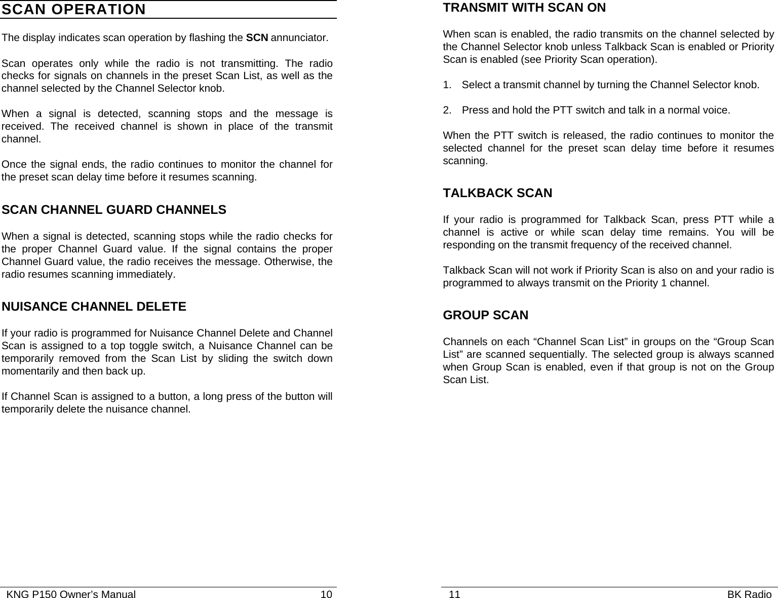   KNG P150 Owner’s Manual                                                               10 SCAN OPERATION The display indicates scan operation by flashing the SCN annunciator.  Scan operates only while the radio is not transmitting. The radio checks for signals on channels in the preset Scan List, as well as the channel selected by the Channel Selector knob. When a signal is detected, scanning stops and the message is received. The received channel is shown in place of the transmit channel.   Once the signal ends, the radio continues to monitor the channel for the preset scan delay time before it resumes scanning.   SCAN CHANNEL GUARD CHANNELS When a signal is detected, scanning stops while the radio checks for the proper Channel Guard value. If the signal contains the proper Channel Guard value, the radio receives the message. Otherwise, the radio resumes scanning immediately. NUISANCE CHANNEL DELETE If your radio is programmed for Nuisance Channel Delete and Channel Scan is assigned to a top toggle switch, a Nuisance Channel can be temporarily removed from the Scan List by sliding the switch down momentarily and then back up. If Channel Scan is assigned to a button, a long press of the button will temporarily delete the nuisance channel.     11                                                                                           BK Radio            TRANSMIT WITH SCAN ON  When scan is enabled, the radio transmits on the channel selected by the Channel Selector knob unless Talkback Scan is enabled or Priority Scan is enabled (see Priority Scan operation). 1. Select a transmit channel by turning the Channel Selector knob. 2.  Press and hold the PTT switch and talk in a normal voice. When the PTT switch is released, the radio continues to monitor the selected channel for the preset scan delay time before it resumes scanning. TALKBACK SCAN If your radio is programmed for Talkback Scan, press PTT while a channel is active or while scan delay time remains. You will be responding on the transmit frequency of the received channel. Talkback Scan will not work if Priority Scan is also on and your radio is programmed to always transmit on the Priority 1 channel. GROUP SCAN  Channels on each “Channel Scan List” in groups on the “Group Scan List” are scanned sequentially. The selected group is always scanned when Group Scan is enabled, even if that group is not on the Group Scan List. 