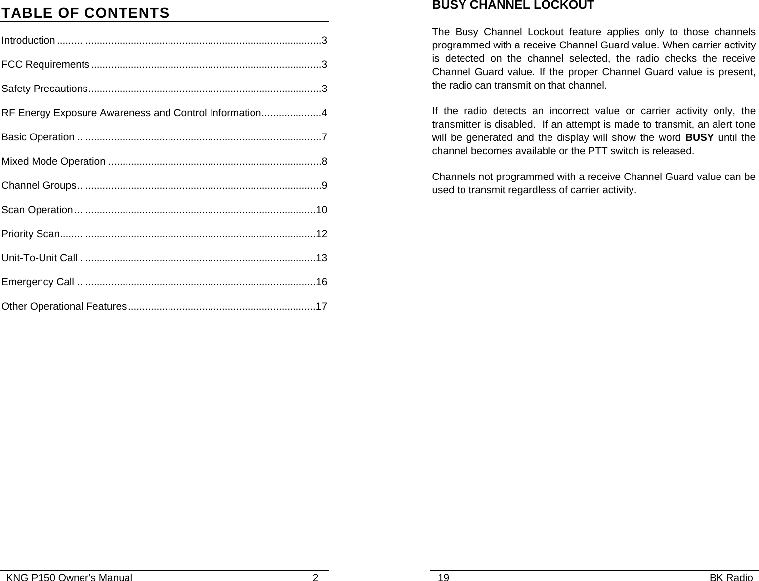   KNG P150 Owner’s Manual                                                               2 TABLE OF CONTENTS Introduction .............................................................................................3 FCC Requirements.................................................................................3 Safety Precautions..................................................................................3 RF Energy Exposure Awareness and Control Information.....................4 Basic Operation ......................................................................................7 Mixed Mode Operation ...........................................................................8 Channel Groups......................................................................................9 Scan Operation.....................................................................................10 Priority Scan..........................................................................................12 Unit-To-Unit Call ...................................................................................13 Emergency Call ....................................................................................16 Other Operational Features..................................................................17    19                                                                                           BK Radio            BUSY CHANNEL LOCKOUT The Busy Channel Lockout feature applies only to those channels programmed with a receive Channel Guard value. When carrier activity is detected on the channel selected, the radio checks the receive Channel Guard value. If the proper Channel Guard value is present, the radio can transmit on that channel.  If the radio detects an incorrect value or carrier activity only, the transmitter is disabled.  If an attempt is made to transmit, an alert tone will be generated and the display will show the word BUSY until the channel becomes available or the PTT switch is released.  Channels not programmed with a receive Channel Guard value can be used to transmit regardless of carrier activity.    