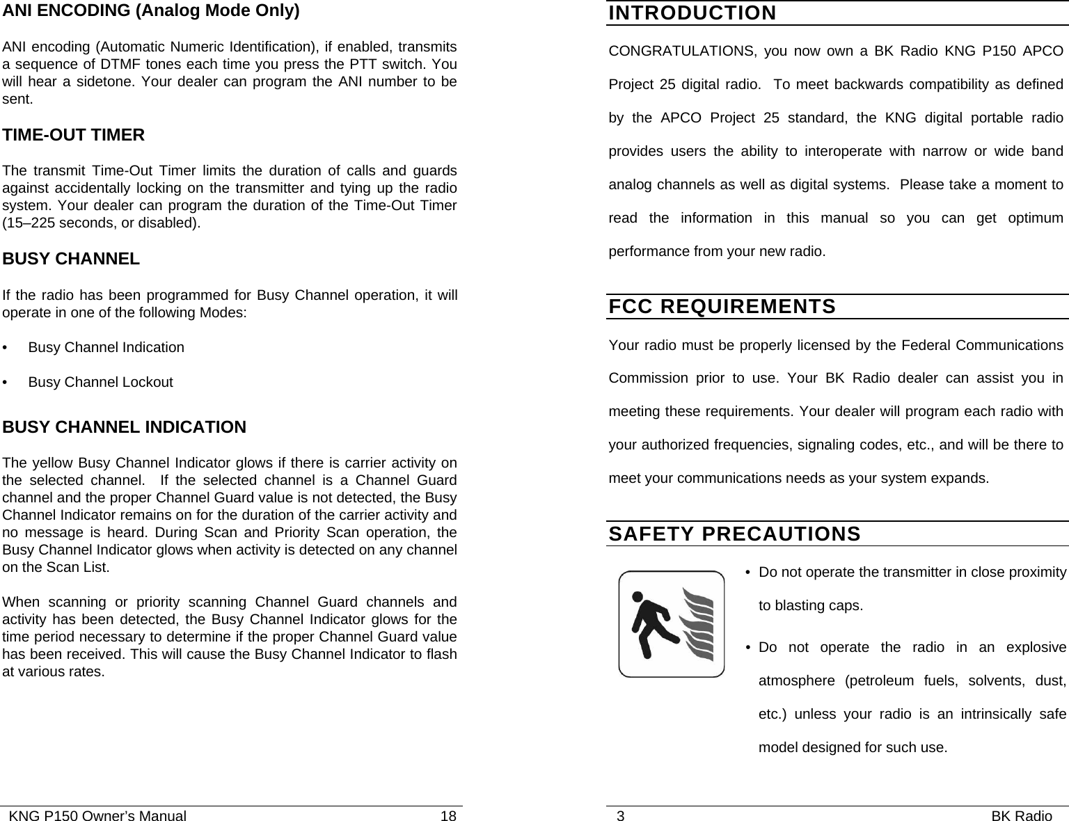   KNG P150 Owner’s Manual                                                               18 ANI ENCODING (Analog Mode Only) ANI encoding (Automatic Numeric Identification), if enabled, transmits a sequence of DTMF tones each time you press the PTT switch. You will hear a sidetone. Your dealer can program the ANI number to be sent. TIME-OUT TIMER The transmit Time-Out Timer limits the duration of calls and guards against accidentally locking on the transmitter and tying up the radio system. Your dealer can program the duration of the Time-Out Timer (15–225 seconds, or disabled). BUSY CHANNEL If the radio has been programmed for Busy Channel operation, it will operate in one of the following Modes: •  Busy Channel Indication •  Busy Channel Lockout BUSY CHANNEL INDICATION The yellow Busy Channel Indicator glows if there is carrier activity on the selected channel.  If the selected channel is a Channel Guard channel and the proper Channel Guard value is not detected, the Busy Channel Indicator remains on for the duration of the carrier activity and no message is heard. During Scan and Priority Scan operation, the Busy Channel Indicator glows when activity is detected on any channel on the Scan List.  When scanning or priority scanning Channel Guard channels and activity has been detected, the Busy Channel Indicator glows for the time period necessary to determine if the proper Channel Guard value has been received. This will cause the Busy Channel Indicator to flash at various rates.        3                                                                                           BK Radio              INTRODUCTION CONGRATULATIONS, you now own a BK Radio KNG P150 APCO Project 25 digital radio.  To meet backwards compatibility as defined by the APCO Project 25 standard, the KNG digital portable radio provides users the ability to interoperate with narrow or wide band analog channels as well as digital systems.  Please take a moment to read the information in this manual so you can get optimum performance from your new radio. FCC REQUIREMENTS Your radio must be properly licensed by the Federal Communications Commission prior to use. Your BK Radio dealer can assist you in meeting these requirements. Your dealer will program each radio with your authorized frequencies, signaling codes, etc., and will be there to meet your communications needs as your system expands. SAFETY PRECAUTIONS •  Do not operate the transmitter in close proximity to blasting caps. • Do not operate the radio in an explosive atmosphere (petroleum fuels, solvents, dust, etc.) unless your radio is an intrinsically safe model designed for such use. 