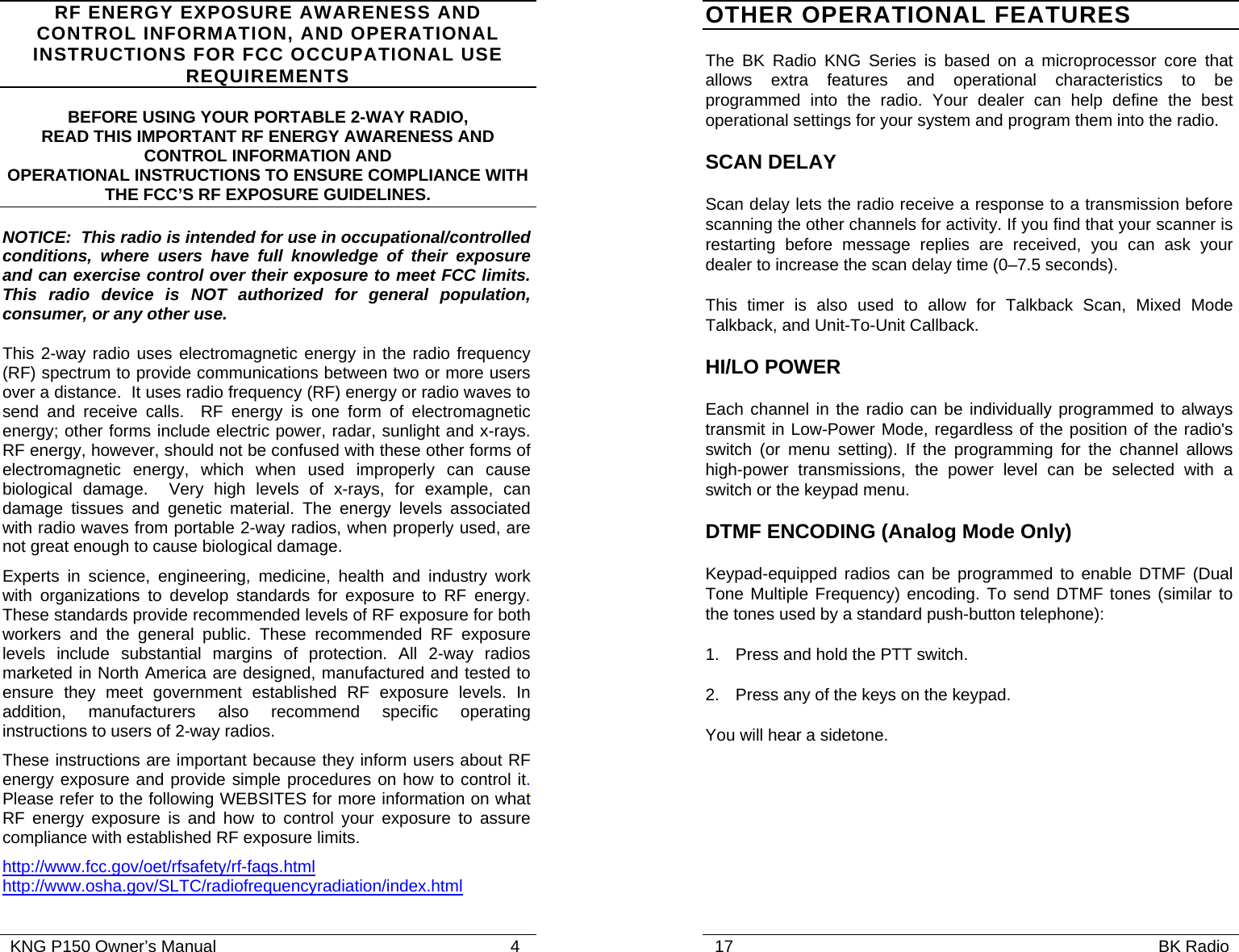   KNG P150 Owner’s Manual                                                               4 RF ENERGY EXPOSURE AWARENESS AND CONTROL INFORMATION, AND OPERATIONAL INSTRUCTIONS FOR FCC OCCUPATIONAL USE REQUIREMENTS BEFORE USING YOUR PORTABLE 2-WAY RADIO, READ THIS IMPORTANT RF ENERGY AWARENESS AND CONTROL INFORMATION AND OPERATIONAL INSTRUCTIONS TO ENSURE COMPLIANCE WITH THE FCC’S RF EXPOSURE GUIDELINES. NOTICE:  This radio is intended for use in occupational/controlled conditions, where users have full knowledge of their exposure and can exercise control over their exposure to meet FCC limits.  This radio device is NOT authorized for general population, consumer, or any other use. This 2-way radio uses electromagnetic energy in the radio frequency (RF) spectrum to provide communications between two or more users over a distance.  It uses radio frequency (RF) energy or radio waves to send and receive calls.  RF energy is one form of electromagnetic energy; other forms include electric power, radar, sunlight and x-rays. RF energy, however, should not be confused with these other forms of electromagnetic energy, which when used improperly can cause biological damage.  Very high levels of x-rays, for example, can damage tissues and genetic material. The energy levels associated with radio waves from portable 2-way radios, when properly used, are not great enough to cause biological damage. Experts in science, engineering, medicine, health and industry work with organizations to develop standards for exposure to RF energy. These standards provide recommended levels of RF exposure for both workers and the general public. These recommended RF exposure levels include substantial margins of protection. All 2-way radios marketed in North America are designed, manufactured and tested to ensure they meet government established RF exposure levels. In addition, manufacturers also recommend specific operating instructions to users of 2-way radios. These instructions are important because they inform users about RF energy exposure and provide simple procedures on how to control it.  Please refer to the following WEBSITES for more information on what RF energy exposure is and how to control your exposure to assure compliance with established RF exposure limits. http://www.fcc.gov/oet/rfsafety/rf-faqs.html  http://www.osha.gov/SLTC/radiofrequencyradiation/index.html    17                                                                                           BK Radio            OTHER OPERATIONAL FEATURES The BK Radio KNG Series is based on a microprocessor core that allows extra features and operational characteristics to be programmed into the radio. Your dealer can help define the best operational settings for your system and program them into the radio. SCAN DELAY  Scan delay lets the radio receive a response to a transmission before scanning the other channels for activity. If you find that your scanner is restarting before message replies are received, you can ask your dealer to increase the scan delay time (0–7.5 seconds). This timer is also used to allow for Talkback Scan, Mixed Mode Talkback, and Unit-To-Unit Callback. HI/LO POWER Each channel in the radio can be individually programmed to always transmit in Low-Power Mode, regardless of the position of the radio&apos;s switch (or menu setting). If the programming for the channel allows high-power transmissions, the power level can be selected with a switch or the keypad menu. DTMF ENCODING (Analog Mode Only) Keypad-equipped radios can be programmed to enable DTMF (Dual Tone Multiple Frequency) encoding. To send DTMF tones (similar to the tones used by a standard push-button telephone): 1. Press and hold the PTT switch. 2.  Press any of the keys on the keypad.  You will hear a sidetone.  