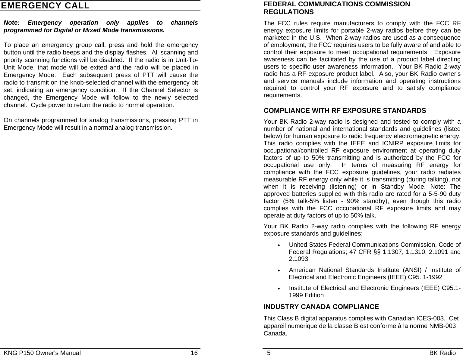   KNG P150 Owner’s Manual                                                               16 EMERGENCY CALL Note: Emergency operation only applies to channels programmed for Digital or Mixed Mode transmissions.   To place an emergency group call, press and hold the emergency button until the radio beeps and the display flashes.  All scanning and priority scanning functions will be disabled.  If the radio is in Unit-To-Unit Mode, that mode will be exited and the radio will be placed in Emergency Mode.  Each subsequent press of PTT will cause the radio to transmit on the knob-selected channel with the emergency bit set, indicating an emergency condition.  If the Channel Selector is changed, the Emergency Mode will follow to the newly selected channel.  Cycle power to return the radio to normal operation. On channels programmed for analog transmissions, pressing PTT in Emergency Mode will result in a normal analog transmission.   5                                                                                           BK Radio              FEDERAL COMMUNICATIONS COMMISSION REGULATIONS The FCC rules require manufacturers to comply with the FCC RF energy exposure limits for portable 2-way radios before they can be marketed in the U.S.  When 2-way radios are used as a consequence of employment, the FCC requires users to be fully aware of and able to control their exposure to meet occupational requirements.  Exposure awareness can be facilitated by the use of a product label directing users to specific user awareness information.  Your BK Radio 2-way radio has a RF exposure product label.  Also, your BK Radio owner’s and service manuals include information and operating instructions required to control your RF exposure and to satisfy compliance requirements. COMPLIANCE WITH RF EXPOSURE STANDARDS Your BK Radio 2-way radio is designed and tested to comply with a number of national and international standards and guidelines (listed below) for human exposure to radio frequency electromagnetic energy. This radio complies with the IEEE and ICNIRP exposure limits for occupational/controlled RF exposure environment at operating duty factors of up to 50% transmitting and is authorized by the FCC for occupational use only.  In terms of measuring RF energy for compliance with the FCC exposure guidelines, your radio radiates measurable RF energy only while it is transmitting (during talking), not when it is receiving (listening) or in Standby Mode. Note: The approved batteries supplied with this radio are rated for a 5-5-90 duty factor (5% talk-5% listen - 90% standby), even though this radio complies with the FCC occupational RF exposure limits and may operate at duty factors of up to 50% talk.  Your BK Radio 2-way radio complies with the following RF energy exposure standards and guidelines: • United States Federal Communications Commission, Code of Federal Regulations; 47 CFR §§ 1.1307, 1.1310, 2.1091 and 2.1093 • American National Standards Institute (ANSI) / Institute of Electrical and Electronic Engineers (IEEE) C95. 1-1992 • Institute of Electrical and Electronic Engineers (IEEE) C95.1-1999 Edition INDUSTRY CANADA COMPLIANCE This Class B digital apparatus complies with Canadian ICES-003.  Cet appareil numerique de la classe B est conforme à la norme NMB-003 Canada. 