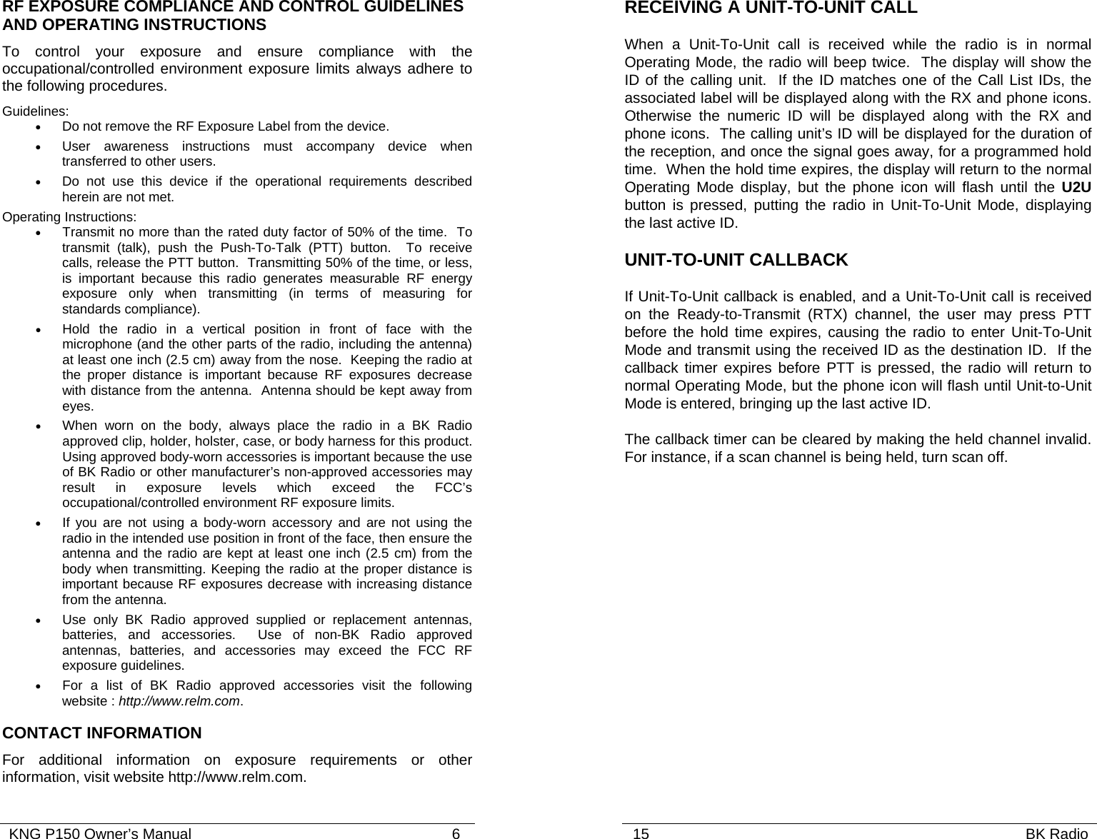   KNG P150 Owner’s Manual                                                               6 RF EXPOSURE COMPLIANCE AND CONTROL GUIDELINES AND OPERATING INSTRUCTIONS To control your exposure and ensure compliance with the occupational/controlled environment exposure limits always adhere to the following procedures. Guidelines: •  Do not remove the RF Exposure Label from the device. •  User awareness instructions must accompany device when transferred to other users. •  Do not use this device if the operational requirements described herein are not met. Operating Instructions: • Transmit no more than the rated duty factor of 50% of the time.  To transmit (talk), push the Push-To-Talk (PTT) button.  To receive calls, release the PTT button.  Transmitting 50% of the time, or less, is important because this radio generates measurable RF energy exposure only when transmitting (in terms of measuring for standards compliance).   • Hold the radio in a vertical position in front of face with the microphone (and the other parts of the radio, including the antenna) at least one inch (2.5 cm) away from the nose.  Keeping the radio at the proper distance is important because RF exposures decrease with distance from the antenna.  Antenna should be kept away from eyes. • When worn on the body, always place the radio in a BK Radio approved clip, holder, holster, case, or body harness for this product.  Using approved body-worn accessories is important because the use of BK Radio or other manufacturer’s non-approved accessories may result in exposure levels which exceed the FCC’s occupational/controlled environment RF exposure limits. • If you are not using a body-worn accessory and are not using the radio in the intended use position in front of the face, then ensure the antenna and the radio are kept at least one inch (2.5 cm) from the body when transmitting. Keeping the radio at the proper distance is important because RF exposures decrease with increasing distance from the antenna. • Use only BK Radio approved supplied or replacement antennas, batteries, and accessories.  Use of non-BK Radio approved antennas, batteries, and accessories may exceed the FCC RF exposure guidelines. • For a list of BK Radio approved accessories visit the following website : http://www.relm.com. CONTACT INFORMATION For additional information on exposure requirements or other information, visit website http://www.relm.com.   15                                                                                           BK Radio            RECEIVING A UNIT-TO-UNIT CALL When a Unit-To-Unit call is received while the radio is in normal Operating Mode, the radio will beep twice.  The display will show the ID of the calling unit.  If the ID matches one of the Call List IDs, the associated label will be displayed along with the RX and phone icons.  Otherwise the numeric ID will be displayed along with the RX and phone icons.  The calling unit’s ID will be displayed for the duration of the reception, and once the signal goes away, for a programmed hold time.  When the hold time expires, the display will return to the normal Operating Mode display, but the phone icon will flash until the U2U button is pressed, putting the radio in Unit-To-Unit Mode, displaying the last active ID. UNIT-TO-UNIT CALLBACK If Unit-To-Unit callback is enabled, and a Unit-To-Unit call is received on the Ready-to-Transmit (RTX) channel, the user may press PTT before the hold time expires, causing the radio to enter Unit-To-Unit Mode and transmit using the received ID as the destination ID.  If the callback timer expires before PTT is pressed, the radio will return to normal Operating Mode, but the phone icon will flash until Unit-to-Unit Mode is entered, bringing up the last active ID. The callback timer can be cleared by making the held channel invalid.  For instance, if a scan channel is being held, turn scan off.  