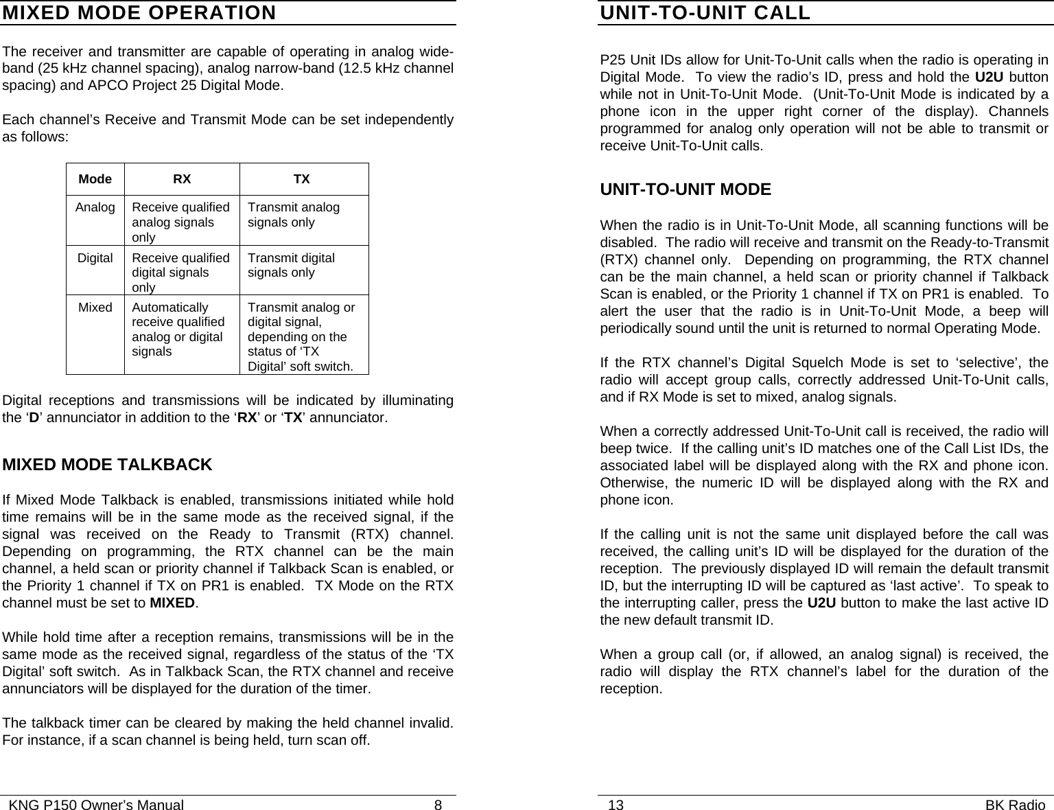   KNG P150 Owner’s Manual                                                               8 MIXED MODE OPERATION The receiver and transmitter are capable of operating in analog wide-band (25 kHz channel spacing), analog narrow-band (12.5 kHz channel spacing) and APCO Project 25 Digital Mode. Each channel’s Receive and Transmit Mode can be set independently as follows:   Mode RX  TX Analog Receive qualified analog signals only  Transmit analog signals only Digital Receive qualified digital signals only Transmit digital signals only Mixed Automatically receive qualified analog or digital signals Transmit analog or digital signal, depending on the status of ‘TX Digital’ soft switch.  Digital receptions and transmissions will be indicated by illuminating the ‘D’ annunciator in addition to the ‘RX’ or ‘TX’ annunciator.  MIXED MODE TALKBACK If Mixed Mode Talkback is enabled, transmissions initiated while hold time remains will be in the same mode as the received signal, if the signal was received on the Ready to Transmit (RTX) channel.  Depending on programming, the RTX channel can be the main channel, a held scan or priority channel if Talkback Scan is enabled, or the Priority 1 channel if TX on PR1 is enabled.  TX Mode on the RTX channel must be set to MIXED.   While hold time after a reception remains, transmissions will be in the same mode as the received signal, regardless of the status of the ‘TX Digital’ soft switch.  As in Talkback Scan, the RTX channel and receive annunciators will be displayed for the duration of the timer.   The talkback timer can be cleared by making the held channel invalid.  For instance, if a scan channel is being held, turn scan off.   13                                                                                           BK Radio            UNIT-TO-UNIT CALL P25 Unit IDs allow for Unit-To-Unit calls when the radio is operating in Digital Mode.  To view the radio’s ID, press and hold the U2U button while not in Unit-To-Unit Mode.  (Unit-To-Unit Mode is indicated by a phone icon in the upper right corner of the display). Channels programmed for analog only operation will not be able to transmit or receive Unit-To-Unit calls. UNIT-TO-UNIT MODE When the radio is in Unit-To-Unit Mode, all scanning functions will be disabled.  The radio will receive and transmit on the Ready-to-Transmit (RTX) channel only.  Depending on programming, the RTX channel can be the main channel, a held scan or priority channel if Talkback Scan is enabled, or the Priority 1 channel if TX on PR1 is enabled.  To alert the user that the radio is in Unit-To-Unit Mode, a beep will periodically sound until the unit is returned to normal Operating Mode. If the RTX channel’s Digital Squelch Mode is set to ‘selective’, the radio will accept group calls, correctly addressed Unit-To-Unit calls, and if RX Mode is set to mixed, analog signals.   When a correctly addressed Unit-To-Unit call is received, the radio will beep twice.  If the calling unit’s ID matches one of the Call List IDs, the associated label will be displayed along with the RX and phone icon.  Otherwise, the numeric ID will be displayed along with the RX and phone icon. If the calling unit is not the same unit displayed before the call was received, the calling unit’s ID will be displayed for the duration of the reception.  The previously displayed ID will remain the default transmit ID, but the interrupting ID will be captured as ‘last active’.  To speak to the interrupting caller, press the U2U button to make the last active ID the new default transmit ID.   When a group call (or, if allowed, an analog signal) is received, the radio will display the RTX channel’s label for the duration of the reception.   