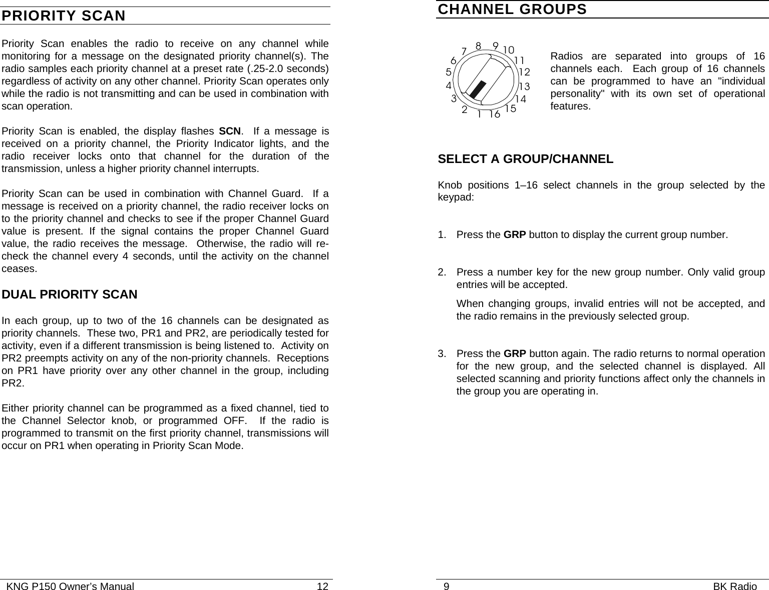   KNG P150 Owner’s Manual                                                               12 PRIORITY SCAN Priority Scan enables the radio to receive on any channel while monitoring for a message on the designated priority channel(s). The radio samples each priority channel at a preset rate (.25-2.0 seconds) regardless of activity on any other channel. Priority Scan operates only while the radio is not transmitting and can be used in combination with scan operation. Priority Scan is enabled, the display flashes SCN.  If a message is received on a priority channel, the Priority Indicator lights, and the radio receiver locks onto that channel for the duration of the transmission, unless a higher priority channel interrupts. Priority Scan can be used in combination with Channel Guard.  If a message is received on a priority channel, the radio receiver locks on to the priority channel and checks to see if the proper Channel Guard value is present. If the signal contains the proper Channel Guard value, the radio receives the message.  Otherwise, the radio will re-check the channel every 4 seconds, until the activity on the channel ceases. DUAL PRIORITY SCAN In each group, up to two of the 16 channels can be designated as priority channels.  These two, PR1 and PR2, are periodically tested for activity, even if a different transmission is being listened to.  Activity on PR2 preempts activity on any of the non-priority channels.  Receptions on PR1 have priority over any other channel in the group, including PR2. Either priority channel can be programmed as a fixed channel, tied to the Channel Selector knob, or programmed OFF.  If the radio is programmed to transmit on the first priority channel, transmissions will occur on PR1 when operating in Priority Scan Mode.      9                                                                                           BK Radio              CHANNEL GROUPS   Radios are separated into groups of 16 channels each.  Each group of 16 channels can be programmed to have an &quot;individual personality&quot; with its own set of operational features.  SELECT A GROUP/CHANNEL Knob positions 1–16 select channels in the group selected by the keypad:  1. Press the GRP button to display the current group number.  2.  Press a number key for the new group number. Only valid group entries will be accepted.   When changing groups, invalid entries will not be accepted, and the radio remains in the previously selected group.  3. Press the GRP button again. The radio returns to normal operation for the new group, and the selected channel is displayed. All selected scanning and priority functions affect only the channels in the group you are operating in.  16123456789101112131415