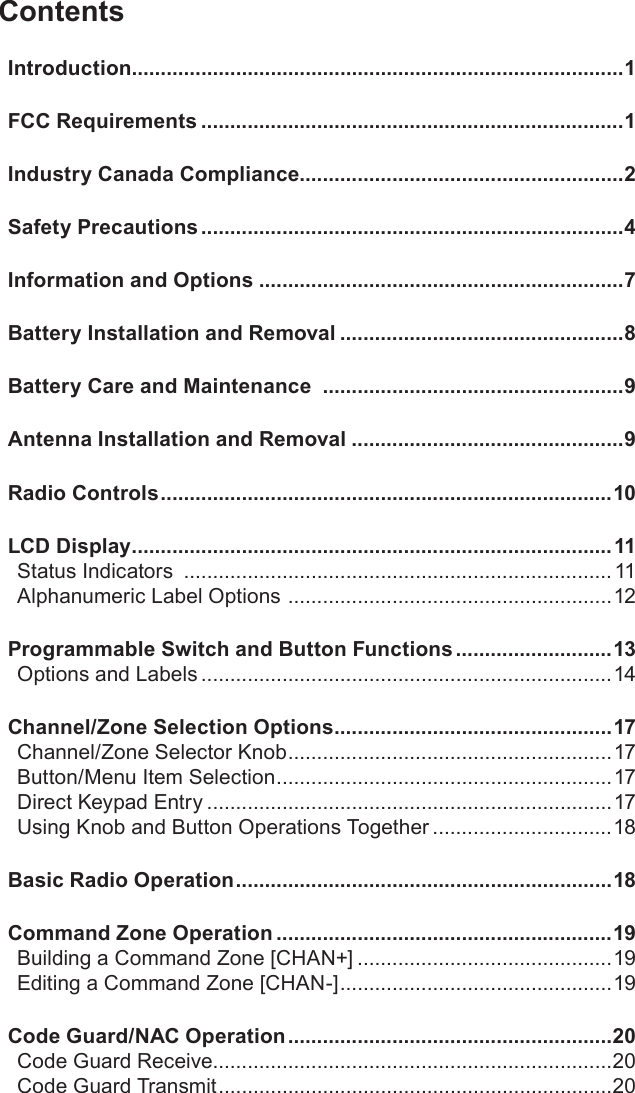 ContentsIntroduction.....................................................................................1FCC Requirements .........................................................................1Industry Canada Compliance........................................................2Safety Precautions .........................................................................4Information and Options ...............................................................7Battery Installation and Removal .................................................8Battery Care and Maintenance  ....................................................9Antenna Installation and Removal ...............................................9Radio Controls ..............................................................................10LCD Display ...................................................................................11Status Indicators  ..........................................................................11Alphanumeric Label Options  ........................................................12Programmable Switch and Button Functions ...........................13Options and Labels .......................................................................14Channel/Zone Selection Options ................................................17Channel/Zone Selector Knob ........................................................17Button/Menu Item Selection ..........................................................17Direct Keypad Entry ......................................................................17Using Knob and Button Operations Together ...............................18Basic Radio Operation .................................................................18Command Zone Operation ..........................................................19Building a Command Zone [CHAN+] ............................................19Editing a Command Zone [CHAN-] ...............................................19Code Guard/NAC Operation ........................................................20Code Guard Receive.....................................................................20Code Guard Transmit ....................................................................20