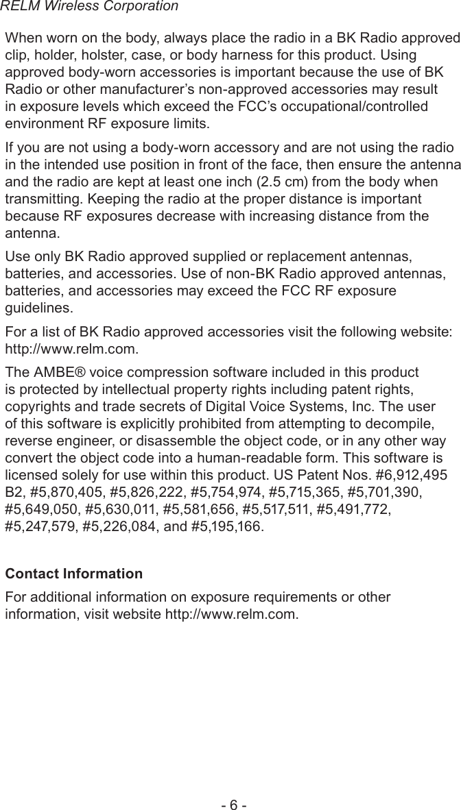 RELM Wireless Corporation- 6 -When worn on the body, always place the radio in a BK Radio approved clip, holder, holster, case, or body harness for this product. Using approved body-worn accessories is important because the use of BK Radio or other manufacturer’s non-approved accessories may result in exposure levels which exceed the FCC’s occupational/controlled environment RF exposure limits.If you are not using a body-worn accessory and are not using the radio in the intended use position in front of the face, then ensure the antenna and the radio are kept at least one inch (2.5 cm) from the body when transmitting. Keeping the radio at the proper distance is important because RF exposures decrease with increasing distance from the antenna.Use only BK Radio approved supplied or replacement antennas, batteries, and accessories. Use of non-BK Radio approved antennas, batteries, and accessories may exceed the FCC RF exposure guidelines. For a list of BK Radio approved accessories visit the following website: http://www.relm.com.The AMBE® voice compression software included in this product is protected by intellectual property rights including patent rights, copyrights and trade secrets of Digital Voice Systems, Inc. The user of this software is explicitly prohibited from attempting to decompile, reverse engineer, or disassemble the object code, or in any other way convert the object code into a human-readable form. This software is licensed solely for use within this product. US Patent Nos. #6,912,495 B2, #5,870,405, #5,826,222, #5,754,974, #5,715,365, #5,701,390, #5,649,050, #5,630,011, #5,581,656, #5,517,511, #5,491,772, #5,247,579, #5,226,084, and #5,195,166.Contact InformationFor additional information on exposure requirements or other information, visit website http://www.relm.com.