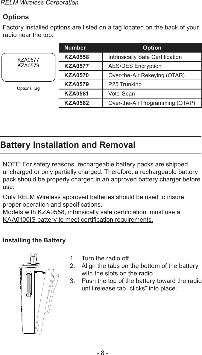 RELM Wireless Corporation- 8 -OptionsFactory installed options are listed on a tag located on the back of your radio near the top. Number OptionKZA0558 Intrinsically Safe CerticationKZA0577 AES/DES EncryptionKZA0570 Over-the-Air Rekeying (OTAR)KZA0579 P25 TrunkingKZA0581  Vote-ScanKZA0582 Over-the-Air Programming (OTAP)Battery Installation and RemovalNOTE: For safety reasons, rechargeable battery packs are shipped uncharged or only partially charged. Therefore, a rechargeable battery pack should be properly charged in an approved battery charger before use.Only RELM Wireless approved batteries should be used to insure proper operation and specications.Models with KZA0558, intrinsically safe certication, must use a KAA0100IS battery to meet certication requirements.Installing the BatteryTurn the radio o.1. Align the tabs on the bottom of the battery 2. with the slots on the radio.Push the top of the battery toward the radio 3. until release tab “clicks” into place.KZA0577KZA0579Options Tag