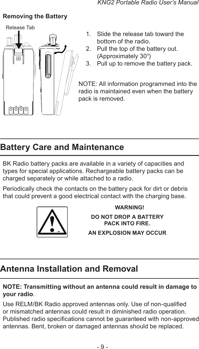KNG2 Portable Radio User’s Manual- 9 -Removing the BatterySlide the release tab toward the 1. bottom of the radio.Pull the top of the battery out. 2. (Approximately 30o) Pull up to remove the battery pack.3. NOTE: All information programmed into the radio is maintained even when the battery pack is removed.Battery Care and Maintenance BK Radio battery packs are available in a variety of capacities and types for special applications. Rechargeable battery packs can be charged separately or while attached to a radio.Periodically check the contacts on the battery pack for dirt or debris that could prevent a good electrical contact with the charging base.   WARNING!DO NOT DROP A BATTERY  PACK INTO FIRE.AN EXPLOSION MAY OCCURAntenna Installation and RemovalNOTE: Transmitting without an antenna could result in damage to your radio. Use RELM/BK Radio approved antennas only. Use of non-qualied or mismatched antennas could result in diminished radio operation. Published radio specications cannot be guaranteed with non-approved antennas. Bent, broken or damaged antennas should be replaced.+TS ON-Release Tab