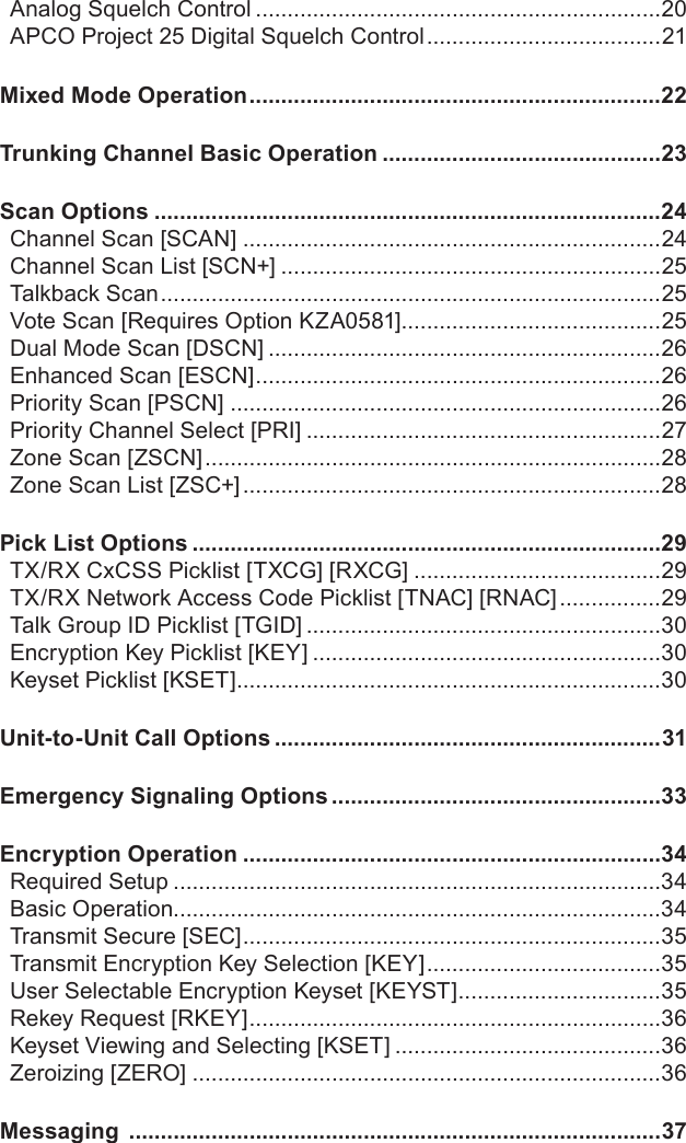Analog Squelch Control ................................................................20APCO Project 25 Digital Squelch Control .....................................21Mixed Mode Operation .................................................................22Trunking Channel Basic Operation ............................................23Scan Options ................................................................................24Channel Scan [SCAN] ..................................................................24Channel Scan List [SCN+] ............................................................25Talkback Scan ...............................................................................25Vote Scan [Requires Option KZA0581].........................................25Dual Mode Scan [DSCN] ..............................................................26Enhanced Scan [ESCN] ................................................................26Priority Scan [PSCN] ....................................................................26Priority Channel Select [PRI] ........................................................27Zone Scan [ZSCN] ........................................................................28Zone Scan List [ZSC+] ..................................................................28Pick List Options ..........................................................................29TX/RX CxCSS Picklist [TXCG] [RXCG] .......................................29TX/RX Network Access Code Picklist [TNAC] [RNAC] ................29Talk Group ID Picklist [TGID] ........................................................30Encryption Key Picklist [KEY] .......................................................30Keyset Picklist [KSET] ...................................................................30Unit-to-Unit Call Options .............................................................31Emergency Signaling Options ....................................................33Encryption Operation ..................................................................34Required Setup .............................................................................34Basic Operation.............................................................................34Transmit Secure [SEC] ..................................................................35Transmit Encryption Key Selection [KEY] .....................................35User Selectable Encryption Keyset [KEYST] ................................35Rekey Request [RKEY] .................................................................36Keyset Viewing and Selecting [KSET] ..........................................36Zeroizing [ZERO] ..........................................................................36Messaging  ....................................................................................37