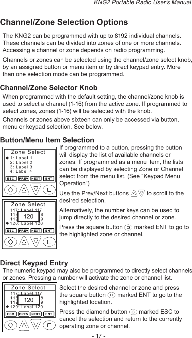 KNG2 Portable Radio User’s Manual- 17 -Channel/Zone Selection OptionsThe KNG2 can be programmed with up to 8192 individual channels. These channels can be divided into zones of one or more channels. Accessing a channel or zone depends on radio programming.Channels or zones can be selected using the channel/zone select knob, by an assigned button or menu item or by direct keypad entry. More than one selection mode can be programmed.Channel/Zone Selector KnobWhen programmed with the default setting, the channel/zone knob is used to select a channel (1-16) from the active zone. If programmed to select zones, zones (1-16) will be selected with the knob. Channels or zones above sixteen can only be accessed via button, menu or keypad selection. See below.Button/Menu Item SelectionIf programmed to a button, pressing the button will display the list of available channels or zones. If programmed as a menu item, the lists can be displayed by selecting Zone or Channel select from the menu list. (See “Keypad Menu Operation”)Use the Prev/Next buttons   to scroll to the desired selection.Alternatively, the number keys can be used to jump directly to the desired channel or zone.Press the square button   marked ENT to go to the highlighted zone or channel.Direct Keypad EntryThe numeric keypad may also be programmed to directly select channels or zones. Pressing a number will activate the zone or channel list.Select the desired channel or zone and press the square button   marked ENT to go to the highlighted location.Press the diamond button   marked ESC to cancel the selection and return to the currently operating zone or channel.2: Label 2ESC     PREV   NEXT     ENTZone Select1: Label  13: Label 34: Label 4118: Label 118ESC     PREV   NEXT     ENTZone Select117: Label  117119: Label 119120: Label 120120118: Label 118ESC     PREV   NEXT     ENTZone Select117: Label  117119: Label 119120: Label 120120