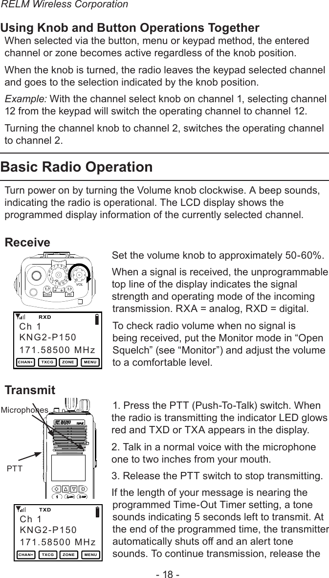 RELM Wireless Corporation- 18 -Using Knob and Button Operations TogetherWhen selected via the button, menu or keypad method, the entered channel or zone becomes active regardless of the knob position.When the knob is turned, the radio leaves the keypad selected channel and goes to the selection indicated by the knob position.Example: With the channel select knob on channel 1, selecting channel 12 from the keypad will switch the operating channel to channel 12.Turning the channel knob to channel 2, switches the operating channel to channel 2.Basic Radio OperationTurn power on by turning the Volume knob clockwise. A beep sounds, indicating the radio is operational. The LCD display shows the programmed display information of the currently selected channel. Receive151234567891 11012131416SCANPRIVOLLITE    T/A    MENU    LCKSet the volume knob to approximately 50-60%.When a signal is received, the unprogrammable top line of the display indicates the signal strength and operating mode of the incoming transmission. RXA = analog, RXD = digital.To check radio volume when no signal is being received, put the Monitor mode in “Open Squelch” (see “Monitor”) and adjust the volume to a comfortable level.Transmit   TXDMicrophones   PTT1. Press the PTT (Push-To-Talk) switch. When the radio is transmitting the indicator LED glows red and TXD or TXA appears in the display. 2. Talk in a normal voice with the microphone one to two inches from your mouth.3. Release the PTT switch to stop transmitting.If the length of your message is nearing the programmed Time-Out Timer setting, a tone sounds indicating 5 seconds left to transmit. At the end of the programmed time, the transmitter automatically shuts o and an alert tone sounds. To continue transmission, release the Ch 1171.58500 MHz   RXDKNG2-P150CHAN+ TXCG ZONE MENUCh 1171.58500 MHz   TXDKNG2-P150CHAN+ TXCG ZONE MENU