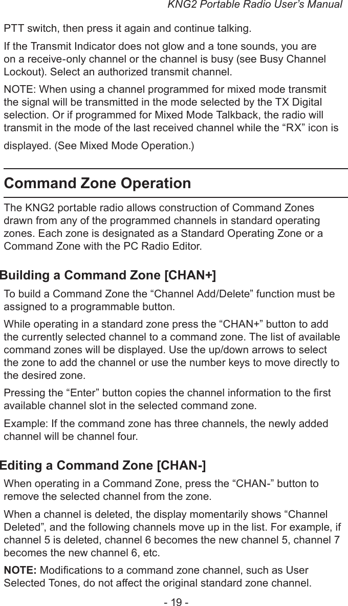 KNG2 Portable Radio User’s Manual- 19 -PTT switch, then press it again and continue talking.If the Transmit Indicator does not glow and a tone sounds, you are on a receive-only channel or the channel is busy (see Busy Channel Lockout). Select an authorized transmit channel.NOTE: When using a channel programmed for mixed mode transmit the signal will be transmitted in the mode selected by the TX Digital selection. Or if programmed for Mixed Mode Talkback, the radio will transmit in the mode of the last received channel while the “RX” icon is displayed. (See Mixed Mode Operation.)Command Zone OperationThe KNG2 portable radio allows construction of Command Zones drawn from any of the programmed channels in standard operating zones. Each zone is designated as a Standard Operating Zone or a Command Zone with the PC Radio Editor. Building a Command Zone [CHAN+]To build a Command Zone the “Channel Add/Delete” function must be assigned to a programmable button.While operating in a standard zone press the “CHAN+” button to add the currently selected channel to a command zone. The list of available command zones will be displayed. Use the up/down arrows to select the zone to add the channel or use the number keys to move directly to the desired zone.Pressing the “Enter” button copies the channel information to the rst available channel slot in the selected command zone.Example: If the command zone has three channels, the newly added channel will be channel four.Editing a Command Zone [CHAN-]When operating in a Command Zone, press the “CHAN-” button to remove the selected channel from the zone. When a channel is deleted, the display momentarily shows “Channel Deleted”, and the following channels move up in the list. For example, if channel 5 is deleted, channel 6 becomes the new channel 5, channel 7 becomes the new channel 6, etc. NOTE: Modications to a command zone channel, such as User Selected Tones, do not aect the original standard zone channel.