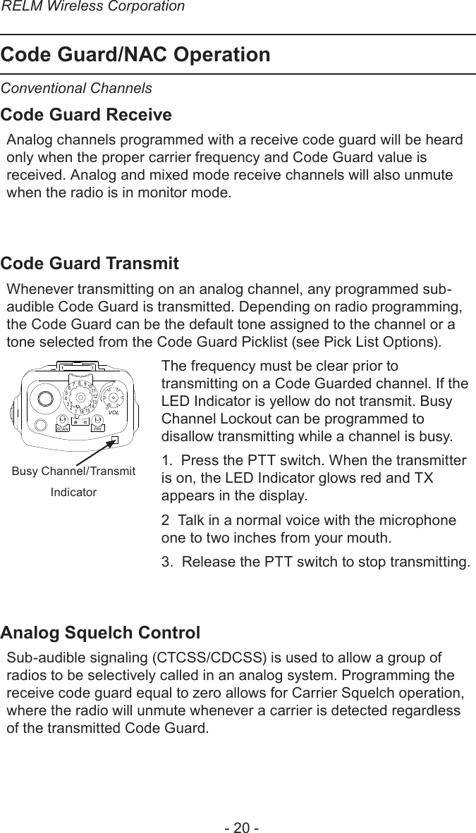 RELM Wireless Corporation- 20 -Code Guard/NAC OperationConventional ChannelsCode Guard ReceiveAnalog channels programmed with a receive code guard will be heard only when the proper carrier frequency and Code Guard value is received. Analog and mixed mode receive channels will also unmute when the radio is in monitor mode.Code Guard TransmitWhenever transmitting on an analog channel, any programmed sub-audible Code Guard is transmitted. Depending on radio programming, the Code Guard can be the default tone assigned to the channel or a tone selected from the Code Guard Picklist (see Pick List Options).151234567891 11012131416SCANPRIVOLBusy Channel/TransmitIndicatorCh 1KNG - P25171.58500 MHzLITE    T/A    MENU    LCK  TXAThe frequency must be clear prior to transmitting on a Code Guarded channel. If the LED Indicator is yellow do not transmit. Busy Channel Lockout can be programmed to disallow transmitting while a channel is busy.1.  Press the PTT switch. When the transmitter is on, the LED Indicator glows red and TX appears in the display. 2  Talk in a normal voice with the microphone one to two inches from your mouth.3.  Release the PTT switch to stop transmitting.Analog Squelch ControlSub-audible signaling (CTCSS/CDCSS) is used to allow a group of radios to be selectively called in an analog system. Programming the receive code guard equal to zero allows for Carrier Squelch operation, where the radio will unmute whenever a carrier is detected regardless of the transmitted Code Guard.