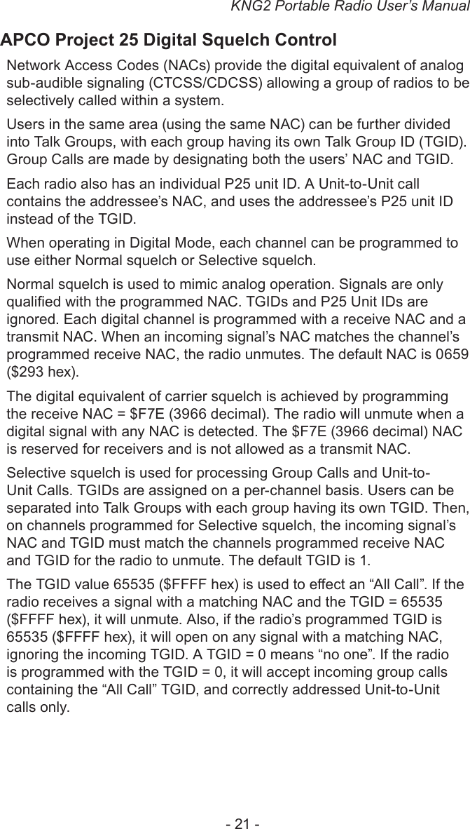 KNG2 Portable Radio User’s Manual- 21 -APCO Project 25 Digital Squelch ControlNetwork Access Codes (NACs) provide the digital equivalent of analog sub-audible signaling (CTCSS/CDCSS) allowing a group of radios to be selectively called within a system.Users in the same area (using the same NAC) can be further divided into Talk Groups, with each group having its own Talk Group ID (TGID). Group Calls are made by designating both the users’ NAC and TGID.Each radio also has an individual P25 unit ID. A Unit-to-Unit call contains the addressee’s NAC, and uses the addressee’s P25 unit ID instead of the TGID.When operating in Digital Mode, each channel can be programmed to use either Normal squelch or Selective squelch.Normal squelch is used to mimic analog operation. Signals are only qualied with the programmed NAC. TGIDs and P25 Unit IDs are ignored. Each digital channel is programmed with a receive NAC and a transmit NAC. When an incoming signal’s NAC matches the channel’s programmed receive NAC, the radio unmutes. The default NAC is 0659 ($293 hex). The digital equivalent of carrier squelch is achieved by programming the receive NAC = $F7E (3966 decimal). The radio will unmute when a digital signal with any NAC is detected. The $F7E (3966 decimal) NAC is reserved for receivers and is not allowed as a transmit NAC.Selective squelch is used for processing Group Calls and Unit-to-Unit Calls. TGIDs are assigned on a per-channel basis. Users can be separated into Talk Groups with each group having its own TGID. Then, on channels programmed for Selective squelch, the incoming signal’s NAC and TGID must match the channels programmed receive NAC and TGID for the radio to unmute. The default TGID is 1. The TGID value 65535 ($FFFF hex) is used to eect an “All Call”. If the radio receives a signal with a matching NAC and the TGID = 65535 ($FFFF hex), it will unmute. Also, if the radio’s programmed TGID is 65535 ($FFFF hex), it will open on any signal with a matching NAC, ignoring the incoming TGID. A TGID = 0 means “no one”. If the radio is programmed with the TGID = 0, it will accept incoming group calls containing the “All Call” TGID, and correctly addressed Unit-to-Unit calls only.