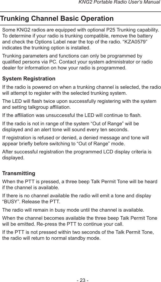 KNG2 Portable Radio User’s Manual- 23 -Trunking Channel Basic OperationSome KNG2 radios are equipped with optional P25 Trunking capability. To determine if your radio is trunking compatible, remove the battery and check the Options Label near the top of the radio. “KZA0579” indicates the trunking option is installed.Trunking parameters and functions can only be programmed by qualied persons via PC. Contact your system administrator or radio dealer for information on how your radio is programmed.System RegistrationIf the radio is powered on when a trunking channel is selected, the radio will attempt to register with the selected trunking system.The LED will ash twice upon successfully registering with the system and setting talkgroup aliation.If the aliation was unsuccessful the LED will continue to ash.If the radio is not in range of the system “Out of Range” will be displayed and an alert tone will sound every ten seconds.If registration is refused or denied, a denied message and tone will appear briey before switching to “Out of Range” mode.After successful registration the programmed LCD display criteria is displayed.TransmittingWhen the PTT is pressed, a three beep Talk Permit Tone will be heard if the channel is available. If there is no channel available the radio will emit a tone and display “BUSY”. Release the PTT. The radio will remain in busy mode until the channel is available. When the channel becomes available the three beep Talk Permit Tone will be emitted. Re-press the PTT to continue your call.If the PTT is not pressed within two seconds of the Talk Permit Tone, the radio will return to normal standby mode.