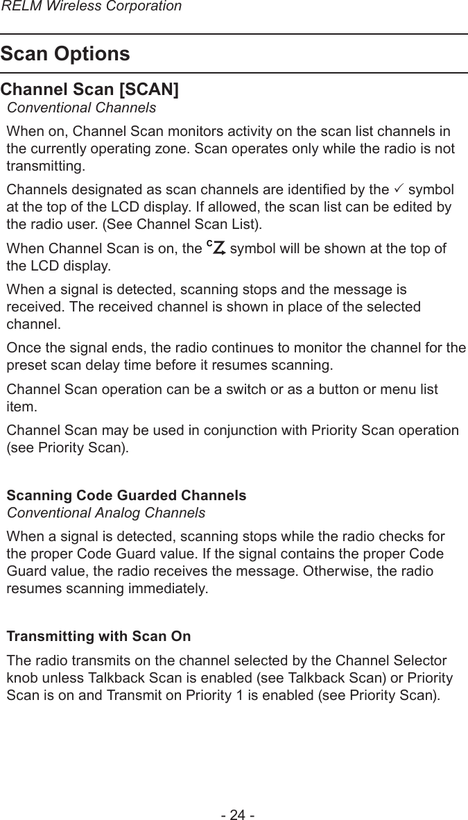 RELM Wireless Corporation- 24 -Scan OptionsChannel Scan [SCAN]Conventional ChannelsWhen on, Channel Scan monitors activity on the scan list channels in the currently operating zone. Scan operates only while the radio is not transmitting.Channels designated as scan channels are identied by the  symbol at the top of the LCD display. If allowed, the scan list can be edited by the radio user. (See Channel Scan List).When Channel Scan is on, the C symbol will be shown at the top of the LCD display.When a signal is detected, scanning stops and the message is received. The received channel is shown in place of the selected channel. Once the signal ends, the radio continues to monitor the channel for the preset scan delay time before it resumes scanning. Channel Scan operation can be a switch or as a button or menu list item.Channel Scan may be used in conjunction with Priority Scan operation (see Priority Scan).Scanning Code Guarded ChannelsConventional Analog Channels When a signal is detected, scanning stops while the radio checks for the proper Code Guard value. If the signal contains the proper Code Guard value, the radio receives the message. Otherwise, the radio resumes scanning immediately.Transmitting with Scan On The radio transmits on the channel selected by the Channel Selector knob unless Talkback Scan is enabled (see Talkback Scan) or Priority Scan is on and Transmit on Priority 1 is enabled (see Priority Scan).