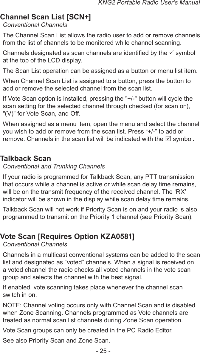 KNG2 Portable Radio User’s Manual- 25 -Channel Scan List [SCN+]Conventional ChannelsThe Channel Scan List allows the radio user to add or remove channels from the list of channels to be monitored while channel scanning. Channels designated as scan channels are identied by the  symbol at the top of the LCD display. The Scan List operation can be assigned as a button or menu list item.When Channel Scan List is assigned to a button, press the button to add or remove the selected channel from the scan list.If Vote Scan option is installed, pressing the &quot;+/-&quot; button will cycle the scan setting for the selected channel through checked (for scan on), &quot;(V)&quot; for Vote Scan, and O.When assigned as a menu item, open the menu and select the channel you wish to add or remove from the scan list. Press “+/-” to add or remove. Channels in the scan list will be indicated with the  symbol.Talkback ScanConventional and Trunking ChannelsIf your radio is programmed for Talkback Scan, any PTT transmission that occurs while a channel is active or while scan delay time remains, will be on the transmit frequency of the received channel. The ‘RX’ indicator will be shown in the display while scan delay time remains.Talkback Scan will not work if Priority Scan is on and your radio is also programmed to transmit on the Priority 1 channel (see Priority Scan).Vote Scan [Requires Option KZA0581]Conventional ChannelsChannels in a multicast conventional systems can be added to the scan list and designated as “voted” channels. When a signal is received on a voted channel the radio checks all voted channels in the vote scan group and selects the channel with the best signal.If enabled, vote scanning takes place whenever the channel scan switch in on.NOTE: Channel voting occurs only with Channel Scan and is disabled when Zone Scanning. Channels programmed as Vote channels are treated as normal scan list channels during Zone Scan operation.Vote Scan groups can only be created in the PC Radio Editor.See also Priority Scan and Zone Scan.