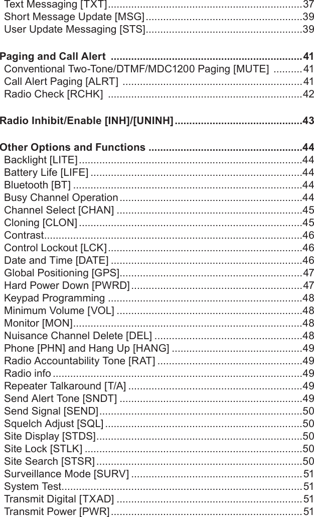 Text Messaging [TXT] ...................................................................37Short Message Update [MSG] ......................................................39User Update Messaging [STS] ......................................................39Paging and Call Alert  ..................................................................41Conventional Two-Tone/DTMF/MDC1200 Paging [MUTE]  ..........41Call Alert Paging [ALRT]  ..............................................................41Radio Check [RCHK]  ...................................................................42Radio Inhibit/Enable [INH]/[UNINH] ............................................43Other Options and Functions .....................................................44Backlight [LITE] .............................................................................44Battery Life [LIFE] .........................................................................44Bluetooth [BT] ...............................................................................44Busy Channel Operation ...............................................................44Channel Select [CHAN] ................................................................45Cloning [CLON] .............................................................................45Contrast .........................................................................................46Control Lockout [LCK] ...................................................................46Date and Time [DATE] ..................................................................46Global Positioning [GPS] ...............................................................47Hard Power Down [PWRD] ...........................................................47Keypad Programming ...................................................................48Minimum Volume [VOL] ................................................................48Monitor [MON] ...............................................................................48Nuisance Channel Delete [DEL] ...................................................48Phone [PHN] and Hang Up [HANG] .............................................49Radio Accountability Tone [RAT] ..................................................49Radio info ......................................................................................49Repeater Talkaround [T/A] ............................................................49Send Alert Tone [SNDT] ...............................................................49Send Signal [SEND] ......................................................................50Squelch Adjust [SQL] ....................................................................50Site Display [STDS] .......................................................................50Site Lock [STLK] ...........................................................................50Site Search [STSR] .......................................................................50Surveillance Mode [SURV] ...........................................................51System Test ...................................................................................51Transmit Digital [TXAD] ................................................................51Transmit Power [PWR] ..................................................................51