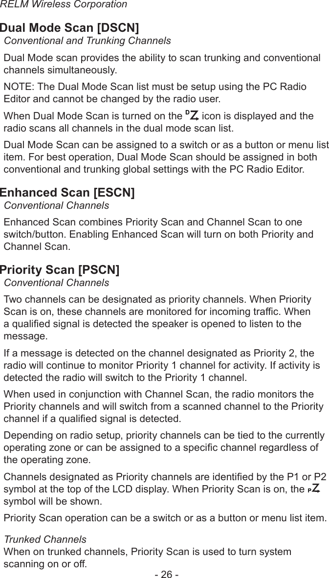 RELM Wireless Corporation- 26 -Dual Mode Scan [DSCN]Conventional and Trunking ChannelsDual Mode scan provides the ability to scan trunking and conventional channels simultaneously. NOTE: The Dual Mode Scan list must be setup using the PC Radio Editor and cannot be changed by the radio user.When Dual Mode Scan is turned on the D icon is displayed and the radio scans all channels in the dual mode scan list.Dual Mode Scan can be assigned to a switch or as a button or menu list item. For best operation, Dual Mode Scan should be assigned in both conventional and trunking global settings with the PC Radio Editor.Enhanced Scan [ESCN]Conventional ChannelsEnhanced Scan combines Priority Scan and Channel Scan to one switch/button. Enabling Enhanced Scan will turn on both Priority and Channel Scan. Priority Scan [PSCN]Conventional ChannelsTwo channels can be designated as priority channels. When Priority Scan is on, these channels are monitored for incoming trac. When a qualied signal is detected the speaker is opened to listen to the message.If a message is detected on the channel designated as Priority 2, the radio will continue to monitor Priority 1 channel for activity. If activity is detected the radio will switch to the Priority 1 channel.When used in conjunction with Channel Scan, the radio monitors the Priority channels and will switch from a scanned channel to the Priority channel if a qualied signal is detected.Depending on radio setup, priority channels can be tied to the currently operating zone or can be assigned to a specic channel regardless of the operating zone.Channels designated as Priority channels are identied by the P1 or P2 symbol at the top of the LCD display. When Priority Scan is on, the CP symbol will be shown. Priority Scan operation can be a switch or as a button or menu list item.Trunked ChannelsWhen on trunked channels, Priority Scan is used to turn system scanning on or o.