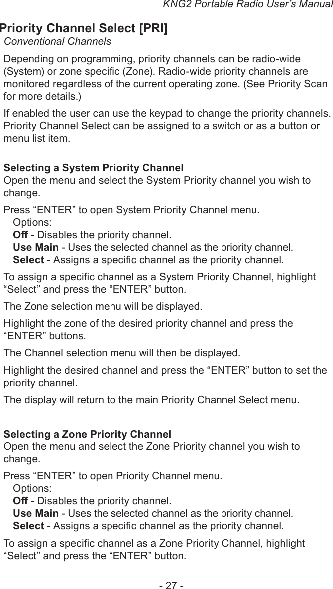 KNG2 Portable Radio User’s Manual- 27 -Priority Channel Select [PRI]Conventional ChannelsDepending on programming, priority channels can be radio-wide (System) or zone specic (Zone). Radio-wide priority channels are monitored regardless of the current operating zone. (See Priority Scan for more details.)If enabled the user can use the keypad to change the priority channels. Priority Channel Select can be assigned to a switch or as a button or menu list item.Selecting a System Priority ChannelOpen the menu and select the System Priority channel you wish to change.Press “ENTER” to open System Priority Channel menu.Options:O - Disables the priority channel.Use Main - Uses the selected channel as the priority channel.Select - Assigns a specic channel as the priority channel.To assign a specic channel as a System Priority Channel, highlight “Select” and press the “ENTER” button.The Zone selection menu will be displayed.Highlight the zone of the desired priority channel and press the “ENTER” buttons.The Channel selection menu will then be displayed.Highlight the desired channel and press the “ENTER” button to set the priority channel.The display will return to the main Priority Channel Select menu.Selecting a Zone Priority Channel Open the menu and select the Zone Priority channel you wish to change.Press “ENTER” to open Priority Channel menu.Options:O - Disables the priority channel.Use Main - Uses the selected channel as the priority channel.Select - Assigns a specic channel as the priority channel.To assign a specic channel as a Zone Priority Channel, highlight “Select” and press the “ENTER” button.