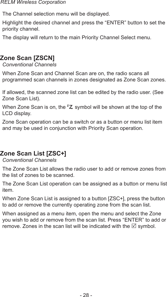 RELM Wireless Corporation- 28 -The Channel selection menu will be displayed.Highlight the desired channel and press the “ENTER” button to set the priority channel.The display will return to the main Priority Channel Select menu.Zone Scan [ZSCN]Conventional ChannelsWhen Zone Scan and Channel Scan are on, the radio scans all programmed scan channels in zones designated as Zone Scan zones. If allowed, the scanned zone list can be edited by the radio user. (See Zone Scan List).When Zone Scan is on, the ZP symbol will be shown at the top of the LCD display.Zone Scan operation can be a switch or as a button or menu list item and may be used in conjunction with Priority Scan operation.Zone Scan List [ZSC+]Conventional ChannelsThe Zone Scan List allows the radio user to add or remove zones from the list of zones to be scanned.The Zone Scan List operation can be assigned as a button or menu list item.When Zone Scan List is assigned to a button [ZSC+], press the button to add or remove the currently operating zone from the scan list.When assigned as a menu item, open the menu and select the Zone you wish to add or remove from the scan list. Press “ENTER” to add or remove. Zones in the scan list will be indicated with the  symbol.