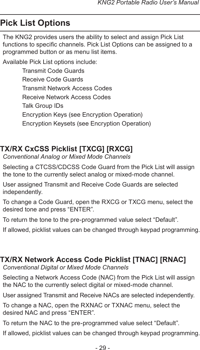 KNG2 Portable Radio User’s Manual- 29 -Pick List OptionsThe KNG2 provides users the ability to select and assign Pick List functions to specic channels. Pick List Options can be assigned to a programmed button or as menu list items.Available Pick List options include:   Transmit Code Guards  Receive Code Guards  Transmit Network Access Codes  Receive Network Access Codes  Talk Group IDs   Encryption Keys (see Encryption Operation)  Encryption Keysets (see Encryption Operation)TX/RX CxCSS Picklist [TXCG] [RXCG]Conventional Analog or Mixed Mode ChannelsSelecting a CTCSS/CDCSS Code Guard from the Pick List will assign the tone to the currently select analog or mixed-mode channel. User assigned Transmit and Receive Code Guards are selected independently. To change a Code Guard, open the RXCG or TXCG menu, select the desired tone and press “ENTER”.To return the tone to the pre-programmed value select “Default”.If allowed, picklist values can be changed through keypad programming.TX/RX Network Access Code Picklist [TNAC] [RNAC]Conventional Digital or Mixed Mode ChannelsSelecting a Network Access Code (NAC) from the Pick List will assign the NAC to the currently select digital or mixed-mode channel. User assigned Transmit and Receive NACs are selected independently. To change a NAC, open the RXNAC or TXNAC menu, select the desired NAC and press “ENTER”.To return the NAC to the pre-programmed value select “Default”.If allowed, picklist values can be changed through keypad programming.