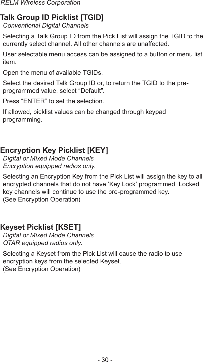 RELM Wireless Corporation- 30 -Talk Group ID Picklist [TGID]Conventional Digital ChannelsSelecting a Talk Group ID from the Pick List will assign the TGID to the currently select channel. All other channels are unaected.User selectable menu access can be assigned to a button or menu list item.Open the menu of available TGIDs. Select the desired Talk Group ID or, to return the TGID to the pre-programmed value, select “Default”.Press “ENTER” to set the selection.If allowed, picklist values can be changed through keypad programming. Encryption Key Picklist [KEY]Digital or Mixed Mode Channels Encryption equipped radios only.Selecting an Encryption Key from the Pick List will assign the key to all encrypted channels that do not have ‘Key Lock’ programmed. Locked key channels will continue to use the pre-programmed key.  (See Encryption Operation)Keyset Picklist [KSET]Digital or Mixed Mode Channels OTAR equipped radios only. Selecting a Keyset from the Pick List will cause the radio to use encryption keys from the selected Keyset. (See Encryption Operation)