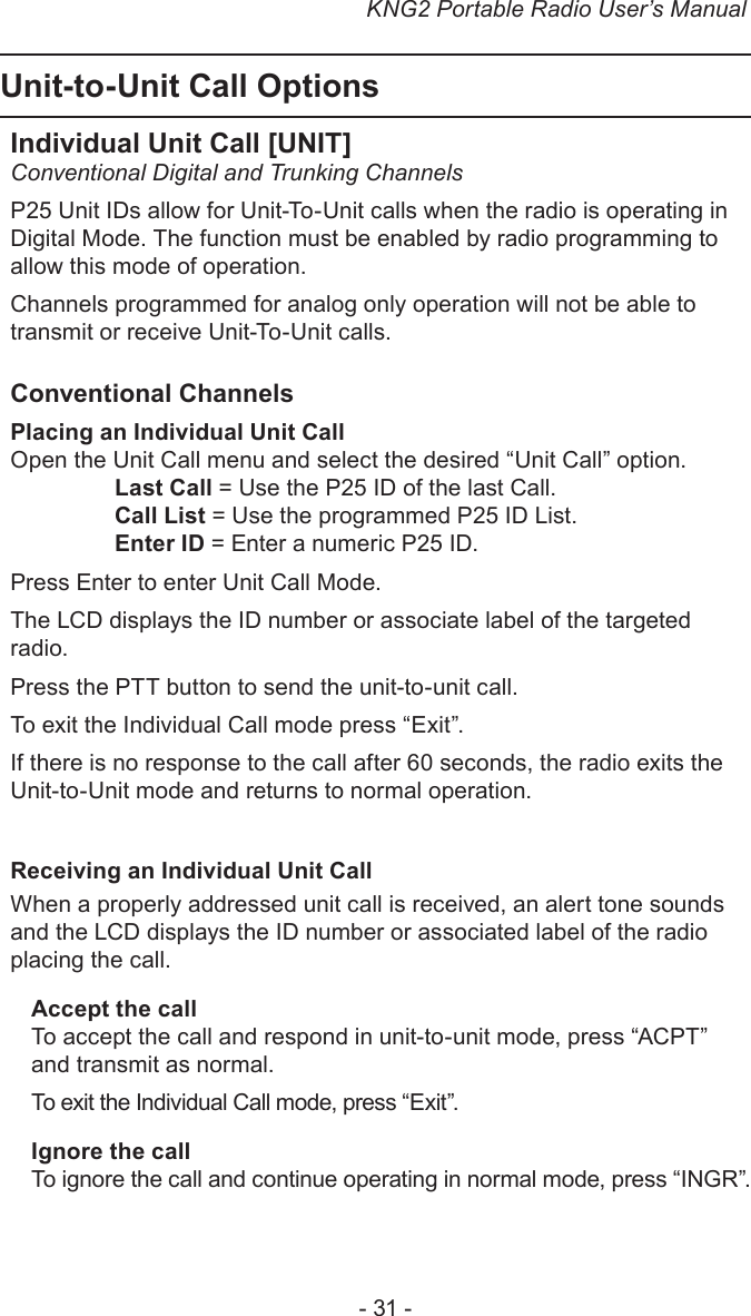 KNG2 Portable Radio User’s Manual- 31 -Unit-to-Unit Call OptionsIndividual Unit Call [UNIT]Conventional Digital and Trunking ChannelsP25 Unit IDs allow for Unit-To-Unit calls when the radio is operating in Digital Mode. The function must be enabled by radio programming to allow this mode of operation. Channels programmed for analog only operation will not be able to transmit or receive Unit-To-Unit calls.Conventional ChannelsPlacing an Individual Unit CallOpen the Unit Call menu and select the desired “Unit Call” option.Last Call = Use the P25 ID of the last Call.Call List = Use the programmed P25 ID List.Enter ID = Enter a numeric P25 ID.Press Enter to enter Unit Call Mode.The LCD displays the ID number or associate label of the targeted radio.Press the PTT button to send the unit-to-unit call.To exit the Individual Call mode press “Exit”.If there is no response to the call after 60 seconds, the radio exits the Unit-to-Unit mode and returns to normal operation.Receiving an Individual Unit Call When a properly addressed unit call is received, an alert tone sounds and the LCD displays the ID number or associated label of the radio placing the call.Accept the callTo accept the call and respond in unit-to-unit mode, press “ACPT” and transmit as normal.To exit the Individual Call mode, press “Exit”.Ignore the callTo ignore the call and continue operating in normal mode, press “INGR”.