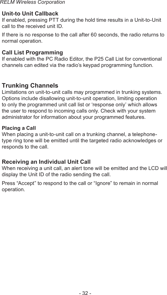 RELM Wireless Corporation- 32 -Unit-to Unit CallbackIf enabled, pressing PTT during the hold time results in a Unit-to-Unit call to the received unit ID.If there is no response to the call after 60 seconds, the radio returns to normal operation.Call List ProgrammingIf enabled with the PC Radio Editor, the P25 Call List for conventional channels can edited via the radio’s keypad programming function. Trunking ChannelsLimitations on unit-to-unit calls may programmed in trunking systems. Options include disallowing unit-to-unit operation, limiting operation to only the programmed unit call list or ‘response only’ which allows the user to respond to incoming calls only. Check with your system administrator for information about your programmed features.Placing a CallWhen placing a unit-to-unit call on a trunking channel, a telephone-type ring tone will be emitted until the targeted radio acknowledges or responds to the call.Receiving an Individual Unit Call When receiving a unit call, an alert tone will be emitted and the LCD will display the Unit ID of the radio sending the call.Press “Accept” to respond to the call or “Ignore” to remain in normal operation.