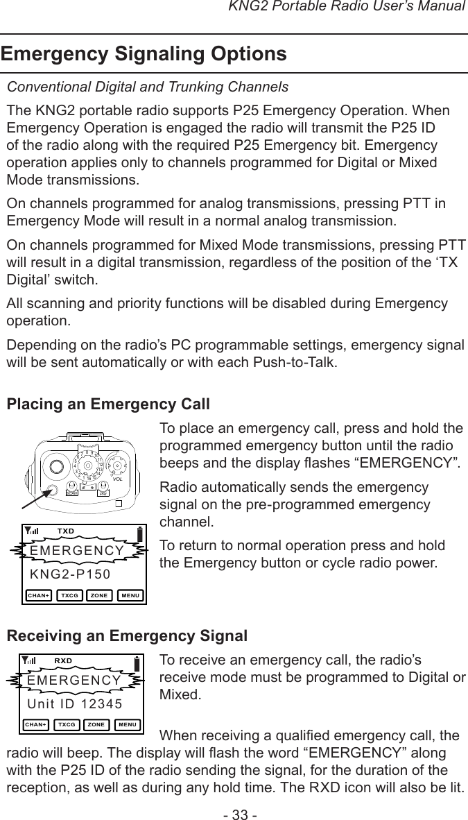 KNG2 Portable Radio User’s Manual- 33 -Emergency Signaling OptionsConventional Digital and Trunking Channels The KNG2 portable radio supports P25 Emergency Operation. When Emergency Operation is engaged the radio will transmit the P25 ID of the radio along with the required P25 Emergency bit. Emergency operation applies only to channels programmed for Digital or Mixed Mode transmissions. On channels programmed for analog transmissions, pressing PTT in Emergency Mode will result in a normal analog transmission.On channels programmed for Mixed Mode transmissions, pressing PTT will result in a digital transmission, regardless of the position of the ‘TX Digital’ switch.All scanning and priority functions will be disabled during Emergency operation. Depending on the radio’s PC programmable settings, emergency signal will be sent automatically or with each Push-to-Talk.Placing an Emergency Call 151234567891 11012131416SCANPRIVOLTo place an emergency call, press and hold the programmed emergency button until the radio beeps and the display ashes “EMERGENCY”. Radio automatically sends the emergency signal on the pre-programmed emergency channel.To return to normal operation press and hold the Emergency button or cycle radio power.Receiving an Emergency SignalTo receive an emergency call, the radio’s receive mode must be programmed to Digital or Mixed.When receiving a qualied emergency call, the radio will beep. The display will ash the word “EMERGENCY” along with the P25 ID of the radio sending the signal, for the duration of the reception, as well as during any hold time. The RXD icon will also be lit. EMERGENCY   TXDKNG2-P150CHAN+ TXCG ZONE MENUEMERGENCY   RXDUnit ID 12345CHAN+ TXCG ZONE MENU