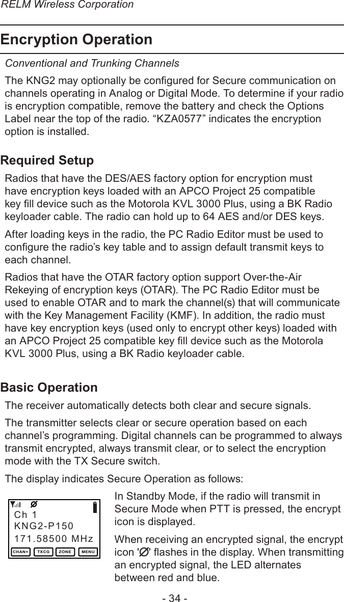 RELM Wireless Corporation- 34 -Encryption OperationConventional and Trunking Channels The KNG2 may optionally be congured for Secure communication on channels operating in Analog or Digital Mode. To determine if your radio is encryption compatible, remove the battery and check the Options Label near the top of the radio. “KZA0577” indicates the encryption option is installed.Required SetupRadios that have the DES/AES factory option for encryption must have encryption keys loaded with an APCO Project 25 compatible key ll device such as the Motorola KVL 3000 Plus, using a BK Radio keyloader cable. The radio can hold up to 64 AES and/or DES keys.After loading keys in the radio, the PC Radio Editor must be used to congure the radio’s key table and to assign default transmit keys to each channel.Radios that have the OTAR factory option support Over-the-Air Rekeying of encryption keys (OTAR). The PC Radio Editor must be used to enable OTAR and to mark the channel(s) that will communicate with the Key Management Facility (KMF). In addition, the radio must have key encryption keys (used only to encrypt other keys) loaded with an APCO Project 25 compatible key ll device such as the Motorola KVL 3000 Plus, using a BK Radio keyloader cable.Basic OperationThe receiver automatically detects both clear and secure signals.The transmitter selects clear or secure operation based on each channel’s programming. Digital channels can be programmed to always transmit encrypted, always transmit clear, or to select the encryption mode with the TX Secure switch.The display indicates Secure Operation as follows:In Standby Mode, if the radio will transmit in Secure Mode when PTT is pressed, the encrypt icon is displayed.When receiving an encrypted signal, the encrypt icon &apos; &apos; ashes in the display. When transmitting an encrypted signal, the LED alternates between red and blue.Ch 1171.58500 MHzKNG2-P150CHAN+ TXCG ZONE MENU