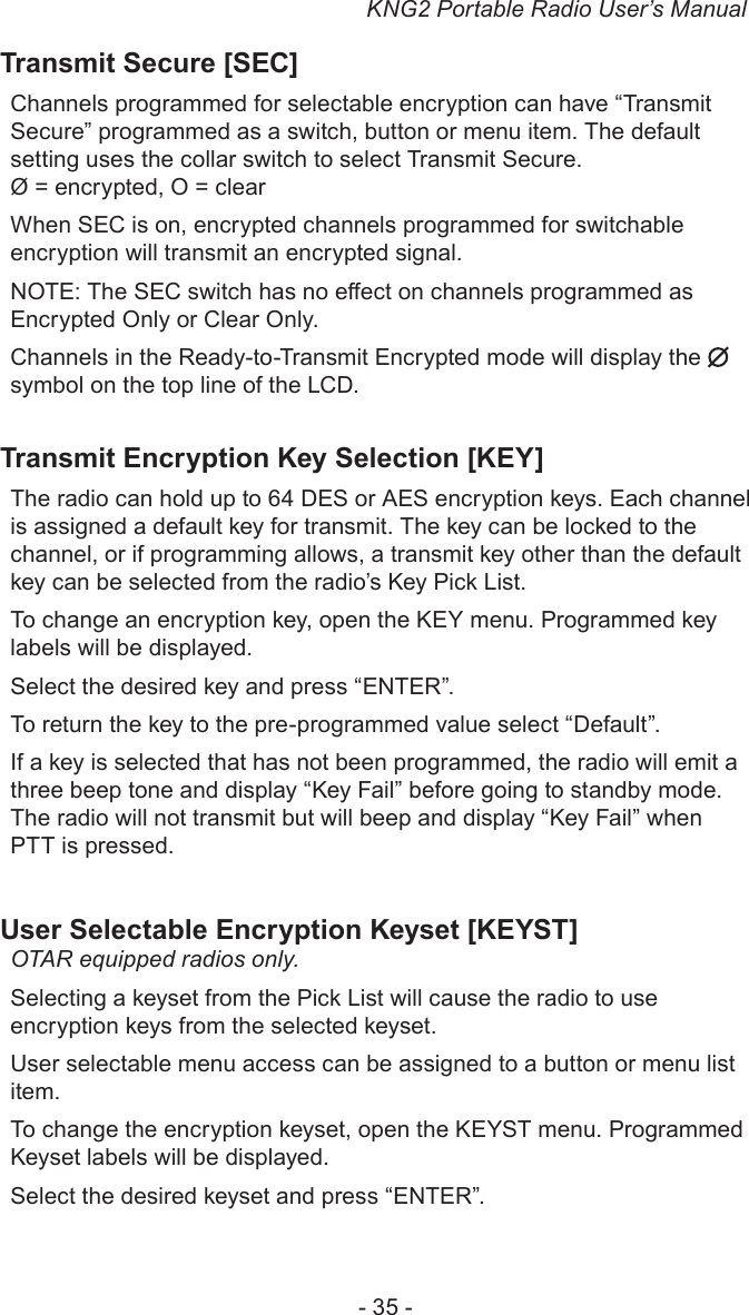 KNG2 Portable Radio User’s Manual- 35 -Transmit Secure [SEC]Channels programmed for selectable encryption can have “Transmit Secure” programmed as a switch, button or menu item. The default setting uses the collar switch to select Transmit Secure.Ø = encrypted, O = clear When SEC is on, encrypted channels programmed for switchable encryption will transmit an encrypted signal. NOTE: The SEC switch has no eect on channels programmed as Encrypted Only or Clear Only. Channels in the Ready-to-Transmit Encrypted mode will display the   symbol on the top line of the LCD.Transmit Encryption Key Selection [KEY]The radio can hold up to 64 DES or AES encryption keys. Each channel is assigned a default key for transmit. The key can be locked to the channel, or if programming allows, a transmit key other than the default key can be selected from the radio’s Key Pick List. To change an encryption key, open the KEY menu. Programmed key labels will be displayed.Select the desired key and press “ENTER”.To return the key to the pre-programmed value select “Default”.If a key is selected that has not been programmed, the radio will emit a three beep tone and display “Key Fail” before going to standby mode. The radio will not transmit but will beep and display “Key Fail” when PTT is pressed.User Selectable Encryption Keyset [KEYST]OTAR equipped radios only.Selecting a keyset from the Pick List will cause the radio to use encryption keys from the selected keyset.User selectable menu access can be assigned to a button or menu list item.To change the encryption keyset, open the KEYST menu. Programmed Keyset labels will be displayed.Select the desired keyset and press “ENTER”.