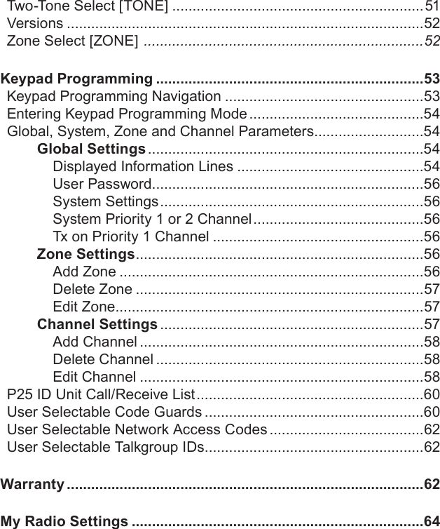 Two-Tone Select [TONE] ..............................................................51Versions ........................................................................................52Zone Select [ZONE]  .....................................................................52Keypad Programming ..................................................................53Keypad Programming Navigation .................................................53Entering Keypad Programming Mode ...........................................54Global, System, Zone and Channel Parameters...........................54Global Settings ....................................................................54Displayed Information Lines ..............................................54User Password...................................................................56System Settings .................................................................56System Priority 1 or 2 Channel ..........................................56Tx on Priority 1 Channel ....................................................56Zone Settings .......................................................................56Add Zone ...........................................................................56Delete Zone .......................................................................57Edit Zone ............................................................................57Channel Settings .................................................................57Add Channel ......................................................................58Delete Channel ..................................................................58Edit Channel ......................................................................58P25 ID Unit Call/Receive List ........................................................60User Selectable Code Guards ......................................................60User Selectable Network Access Codes ......................................62User Selectable Talkgroup IDs ......................................................62Warranty ........................................................................................62My Radio Settings ........................................................................64