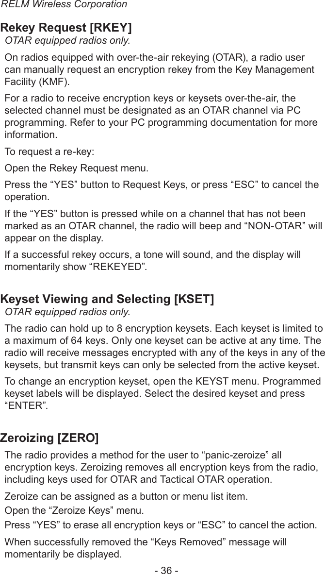 RELM Wireless Corporation- 36 -Rekey Request [RKEY]OTAR equipped radios only. On radios equipped with over-the-air rekeying (OTAR), a radio user can manually request an encryption rekey from the Key Management Facility (KMF). For a radio to receive encryption keys or keysets over-the-air, the selected channel must be designated as an OTAR channel via PC programming. Refer to your PC programming documentation for more information.To request a re-key:Open the Rekey Request menu. Press the “YES” button to Request Keys, or press “ESC” to cancel the operation.If the “YES” button is pressed while on a channel that has not been marked as an OTAR channel, the radio will beep and “NON-OTAR” will appear on the display.If a successful rekey occurs, a tone will sound, and the display will momentarily show “REKEYED”.Keyset Viewing and Selecting [KSET]OTAR equipped radios only. The radio can hold up to 8 encryption keysets. Each keyset is limited to a maximum of 64 keys. Only one keyset can be active at any time. The radio will receive messages encrypted with any of the keys in any of the keysets, but transmit keys can only be selected from the active keyset. To change an encryption keyset, open the KEYST menu. Programmed keyset labels will be displayed. Select the desired keyset and press “ENTER”.Zeroizing [ZERO]The radio provides a method for the user to “panic-zeroize” all encryption keys. Zeroizing removes all encryption keys from the radio, including keys used for OTAR and Tactical OTAR operation.Zeroize can be assigned as a button or menu list item.Open the “Zeroize Keys” menu.Press “YES” to erase all encryption keys or “ESC” to cancel the action.When successfully removed the “Keys Removed” message will momentarily be displayed.