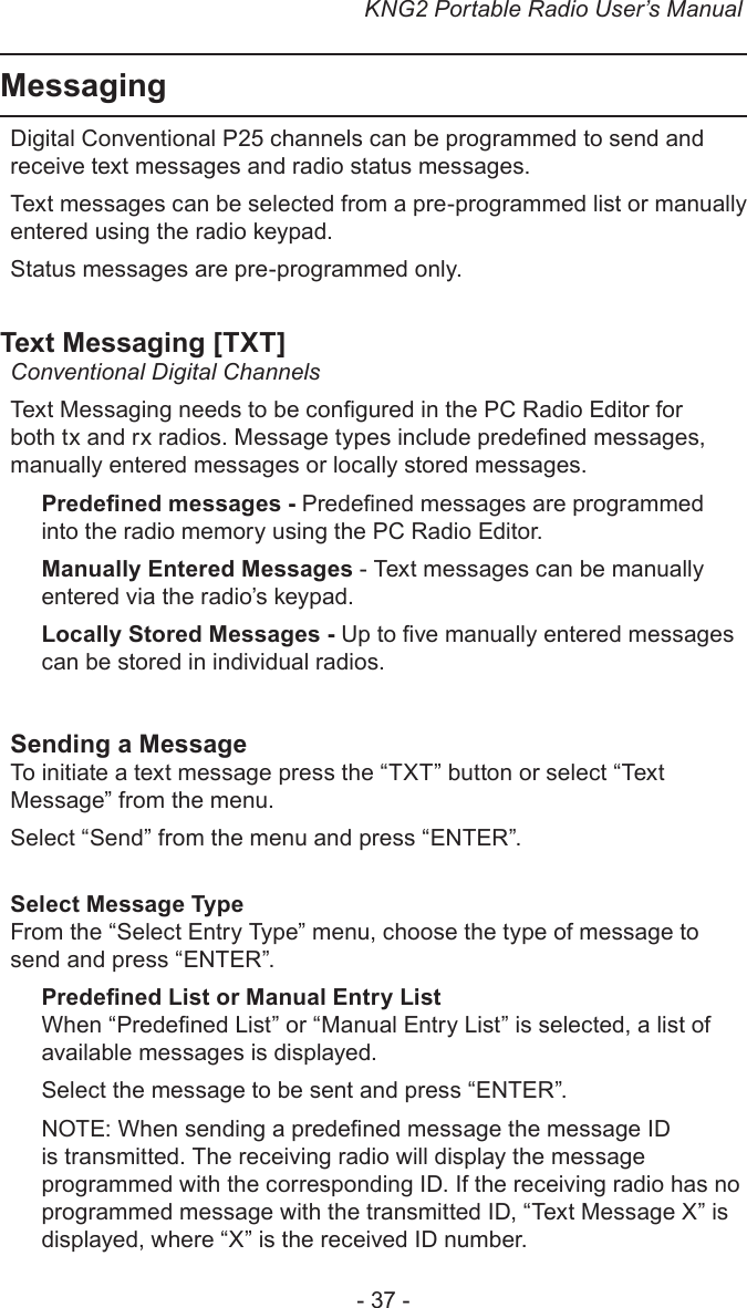 KNG2 Portable Radio User’s Manual- 37 -Messaging Digital Conventional P25 channels can be programmed to send and receive text messages and radio status messages.Text messages can be selected from a pre-programmed list or manually entered using the radio keypad.Status messages are pre-programmed only.Text Messaging [TXT]Conventional Digital Channels Text Messaging needs to be congured in the PC Radio Editor for both tx and rx radios. Message types include predened messages, manually entered messages or locally stored messages.Predened messages - Predened messages are programmed into the radio memory using the PC Radio Editor.Manually Entered Messages - Text messages can be manually entered via the radio’s keypad.Locally Stored Messages - Up to ve manually entered messages can be stored in individual radios.Sending a MessageTo initiate a text message press the “TXT” button or select “Text Message” from the menu.Select “Send” from the menu and press “ENTER”.Select Message TypeFrom the “Select Entry Type” menu, choose the type of message to send and press “ENTER”.Predened List or Manual Entry ListWhen “Predened List” or “Manual Entry List” is selected, a list of available messages is displayed.Select the message to be sent and press “ENTER”.NOTE: When sending a predened message the message ID is transmitted. The receiving radio will display the message programmed with the corresponding ID. If the receiving radio has no programmed message with the transmitted ID, “Text Message X” is displayed, where “X” is the received ID number.