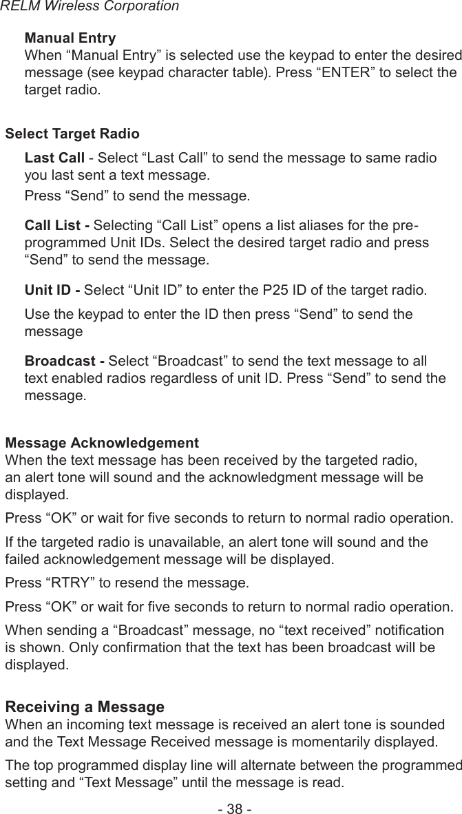 RELM Wireless Corporation- 38 -Manual EntryWhen “Manual Entry” is selected use the keypad to enter the desired message (see keypad character table). Press “ENTER” to select the target radio. Select Target RadioLast Call - Select “Last Call” to send the message to same radio you last sent a text message.Press “Send” to send the message.Call List - Selecting “Call List” opens a list aliases for the pre-programmed Unit IDs. Select the desired target radio and press “Send” to send the message.Unit ID - Select “Unit ID” to enter the P25 ID of the target radio.Use the keypad to enter the ID then press “Send” to send the messageBroadcast - Select “Broadcast” to send the text message to all text enabled radios regardless of unit ID. Press “Send” to send the message.Message AcknowledgementWhen the text message has been received by the targeted radio, an alert tone will sound and the acknowledgment message will be displayed.Press “OK” or wait for ve seconds to return to normal radio operation.If the targeted radio is unavailable, an alert tone will sound and the failed acknowledgement message will be displayed.Press “RTRY” to resend the message. Press “OK” or wait for ve seconds to return to normal radio operation.When sending a “Broadcast” message, no “text received” notication is shown. Only conrmation that the text has been broadcast will be displayed. Receiving a MessageWhen an incoming text message is received an alert tone is sounded and the Text Message Received message is momentarily displayed.The top programmed display line will alternate between the programmed setting and “Text Message” until the message is read.