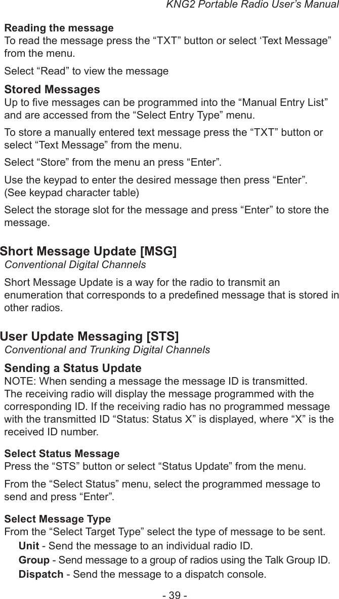 KNG2 Portable Radio User’s Manual- 39 -Reading the messageTo read the message press the “TXT” button or select ‘Text Message” from the menu.Select “Read” to view the messageStored MessagesUp to ve messages can be programmed into the “Manual Entry List” and are accessed from the “Select Entry Type” menu.To store a manually entered text message press the “TXT” button or select “Text Message” from the menu.Select “Store” from the menu an press “Enter”.Use the keypad to enter the desired message then press “Enter”. (See keypad character table)Select the storage slot for the message and press “Enter” to store the message.Short Message Update [MSG]Conventional Digital Channels Short Message Update is a way for the radio to transmit an enumeration that corresponds to a predened message that is stored in other radios.User Update Messaging [STS]Conventional and Trunking Digital ChannelsSending a Status UpdateNOTE: When sending a message the message ID is transmitted. The receiving radio will display the message programmed with the corresponding ID. If the receiving radio has no programmed message with the transmitted ID “Status: Status X” is displayed, where “X” is the received ID number.Select Status MessagePress the “STS” button or select “Status Update” from the menu.From the “Select Status” menu, select the programmed message to send and press “Enter”.Select Message TypeFrom the “Select Target Type” select the type of message to be sent.Unit - Send the message to an individual radio ID.Group - Send message to a group of radios using the Talk Group ID.Dispatch - Send the message to a dispatch console.