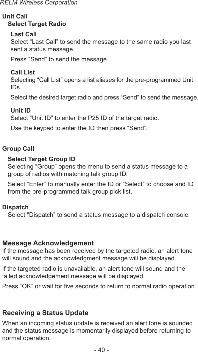 RELM Wireless Corporation- 40 -Unit CallSelect Target RadioLast CallSelect “Last Call” to send the message to the same radio you last sent a status message.Press “Send” to send the message.Call ListSelecting “Call List” opens a list aliases for the pre-programmed Unit IDs. Select the desired target radio and press “Send” to send the message.Unit IDSelect “Unit ID” to enter the P25 ID of the target radio.Use the keypad to enter the ID then press “Send”.Group CallSelect Target Group IDSelecting “Group” opens the menu to send a status message to a group of radios with matching talk group ID.Select “Enter” to manually enter the ID or “Select” to choose and ID from the pre-programmed talk group pick list.DispatchSelect “Dispatch” to send a status message to a dispatch console.Message AcknowledgementIf the message has been received by the targeted radio, an alert tone will sound and the acknowledgment message will be displayed.If the targeted radio is unavailable, an alert tone will sound and the failed acknowledgement message will be displayed.Press “OK” or wait for ve seconds to return to normal radio operation.Receiving a Status UpdateWhen an incoming status update is received an alert tone is sounded and the status message is momentarily displayed before returning to normal operation.