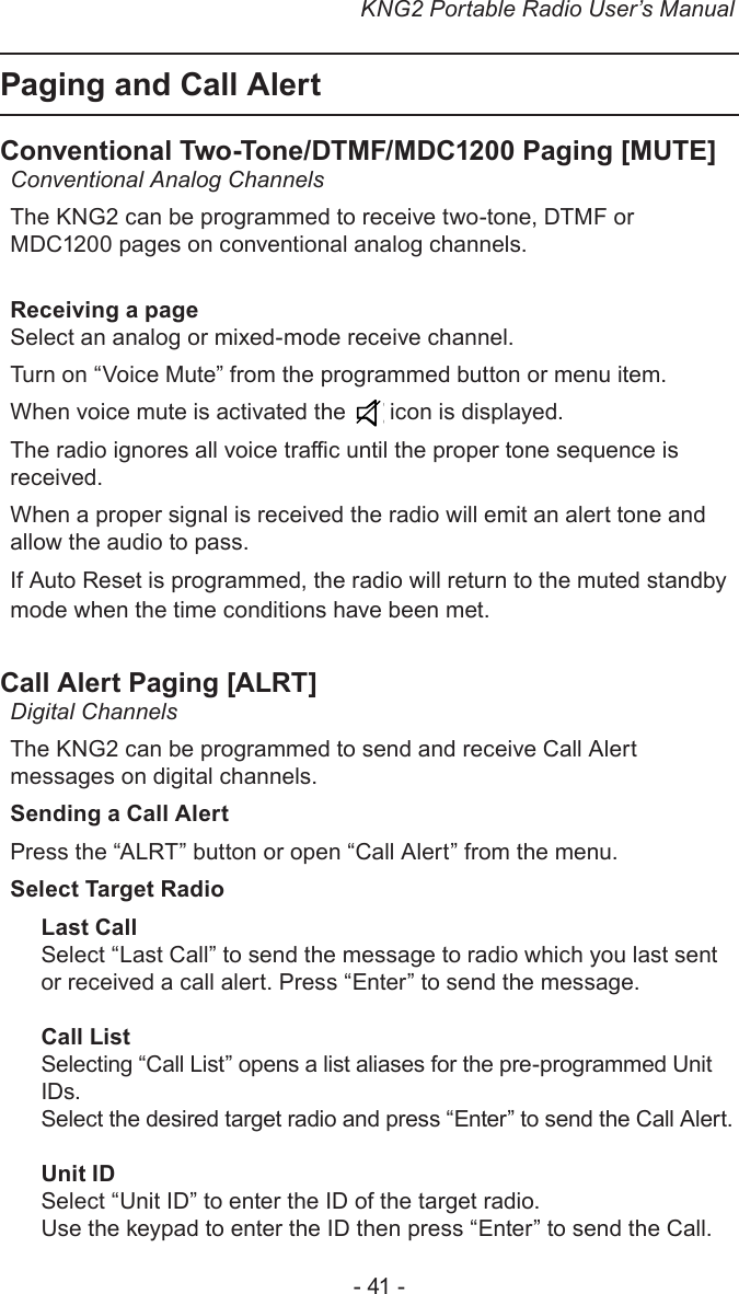 KNG2 Portable Radio User’s Manual- 41 -Paging and Call Alert Conventional Two-Tone/DTMF/MDC1200 Paging [MUTE] Conventional Analog ChannelsThe KNG2 can be programmed to receive two-tone, DTMF or MDC1200 pages on conventional analog channels.Receiving a pageSelect an analog or mixed-mode receive channel.Turn on “Voice Mute” from the programmed button or menu item.When voice mute is activated the   icon is displayed.The radio ignores all voice trac until the proper tone sequence is received.When a proper signal is received the radio will emit an alert tone and allow the audio to pass.If Auto Reset is programmed, the radio will return to the muted standby mode when the time conditions have been met. Call Alert Paging [ALRT] Digital ChannelsThe KNG2 can be programmed to send and receive Call Alert messages on digital channels.Sending a Call AlertPress the “ALRT” button or open “Call Alert” from the menu.Select Target RadioLast CallSelect “Last Call” to send the message to radio which you last sent or received a call alert. Press “Enter” to send the message.Call ListSelecting “Call List” opens a list aliases for the pre-programmed Unit IDs. Select the desired target radio and press “Enter” to send the Call Alert.Unit IDSelect “Unit ID” to enter the ID of the target radio.Use the keypad to enter the ID then press “Enter” to send the Call.