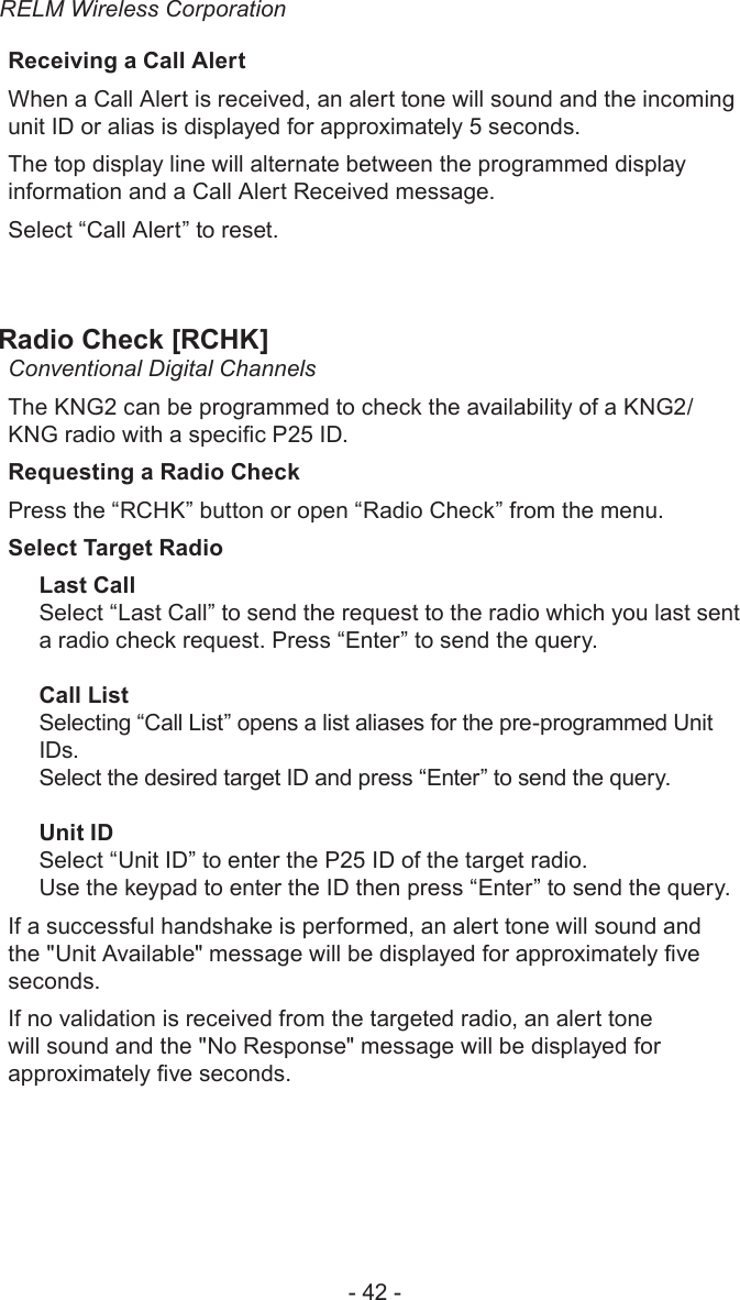 RELM Wireless Corporation- 42 -Receiving a Call AlertWhen a Call Alert is received, an alert tone will sound and the incoming unit ID or alias is displayed for approximately 5 seconds.The top display line will alternate between the programmed display information and a Call Alert Received message.Select “Call Alert” to reset. Radio Check [RCHK] Conventional Digital ChannelsThe KNG2 can be programmed to check the availability of a KNG2/KNG radio with a specic P25 ID. Requesting a Radio CheckPress the “RCHK” button or open “Radio Check” from the menu.Select Target RadioLast CallSelect “Last Call” to send the request to the radio which you last sent a radio check request. Press “Enter” to send the query.Call ListSelecting “Call List” opens a list aliases for the pre-programmed Unit IDs. Select the desired target ID and press “Enter” to send the query.Unit IDSelect “Unit ID” to enter the P25 ID of the target radio.Use the keypad to enter the ID then press “Enter” to send the query.If a successful handshake is performed, an alert tone will sound and the &quot;Unit Available&quot; message will be displayed for approximately ve seconds.If no validation is received from the targeted radio, an alert tone will sound and the &quot;No Response&quot; message will be displayed for approximately ve seconds.