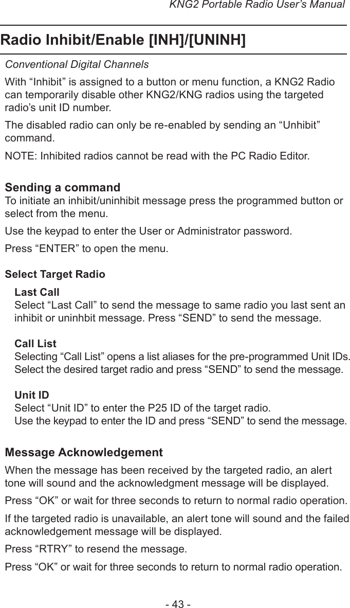 KNG2 Portable Radio User’s Manual- 43 -Radio Inhibit/Enable [INH]/[UNINH]Conventional Digital ChannelsWith “Inhibit” is assigned to a button or menu function, a KNG2 Radio can temporarily disable other KNG2/KNG radios using the targeted radio’s unit ID number.The disabled radio can only be re-enabled by sending an “Unhibit” command.NOTE: Inhibited radios cannot be read with the PC Radio Editor.Sending a commandTo initiate an inhibit/uninhibit message press the programmed button or select from the menu.Use the keypad to enter the User or Administrator password.Press “ENTER” to open the menu.Select Target RadioLast CallSelect “Last Call” to send the message to same radio you last sent an inhibit or uninhbit message. Press “SEND” to send the message.Call ListSelecting “Call List” opens a list aliases for the pre-programmed Unit IDs. Select the desired target radio and press “SEND” to send the message.Unit IDSelect “Unit ID” to enter the P25 ID of the target radio.Use the keypad to enter the ID and press “SEND” to send the message.Message AcknowledgementWhen the message has been received by the targeted radio, an alert tone will sound and the acknowledgment message will be displayed.Press “OK” or wait for three seconds to return to normal radio operation.If the targeted radio is unavailable, an alert tone will sound and the failed acknowledgement message will be displayed.Press “RTRY” to resend the message. Press “OK” or wait for three seconds to return to normal radio operation.