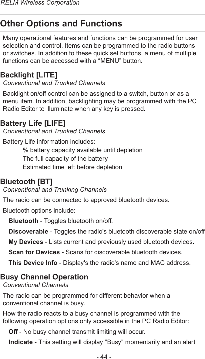 RELM Wireless Corporation- 44 -Other Options and FunctionsMany operational features and functions can be programmed for user selection and control. Items can be programmed to the radio buttons or switches. In addition to these quick set buttons, a menu of multiple functions can be accessed with a “MENU” button.Backlight [LITE]Conventional and Trunked ChannelsBacklight on/o control can be assigned to a switch, button or as a menu item. In addition, backlighting may be programmed with the PC Radio Editor to illuminate when any key is pressed.Battery Life [LIFE]Conventional and Trunked ChannelsBattery Life information includes: % battery capacity available until depletion  The full capacity of the battery  Estimated time left before depletionBluetooth [BT]Conventional and Trunking ChannelsThe radio can be connected to approved bluetooth devices.Bluetooth options include:Bluetooth - Toggles bluetooth on/o.Discoverable - Toggles the radio&apos;s bluetooth discoverable state on/oMy Devices - Lists current and previously used bluetooth devices.Scan for Devices - Scans for discoverable bluetooth devices.This Device Info - Display&apos;s the radio&apos;s name and MAC address.Busy Channel OperationConventional Channels The radio can be programmed for dierent behavior when a conventional channel is busy.How the radio reacts to a busy channel is programmed with the following operation options only accessible in the PC Radio Editor:O - No busy channel transmit limiting will occur.Indicate - This setting will display &quot;Busy&quot; momentarily and an alert 