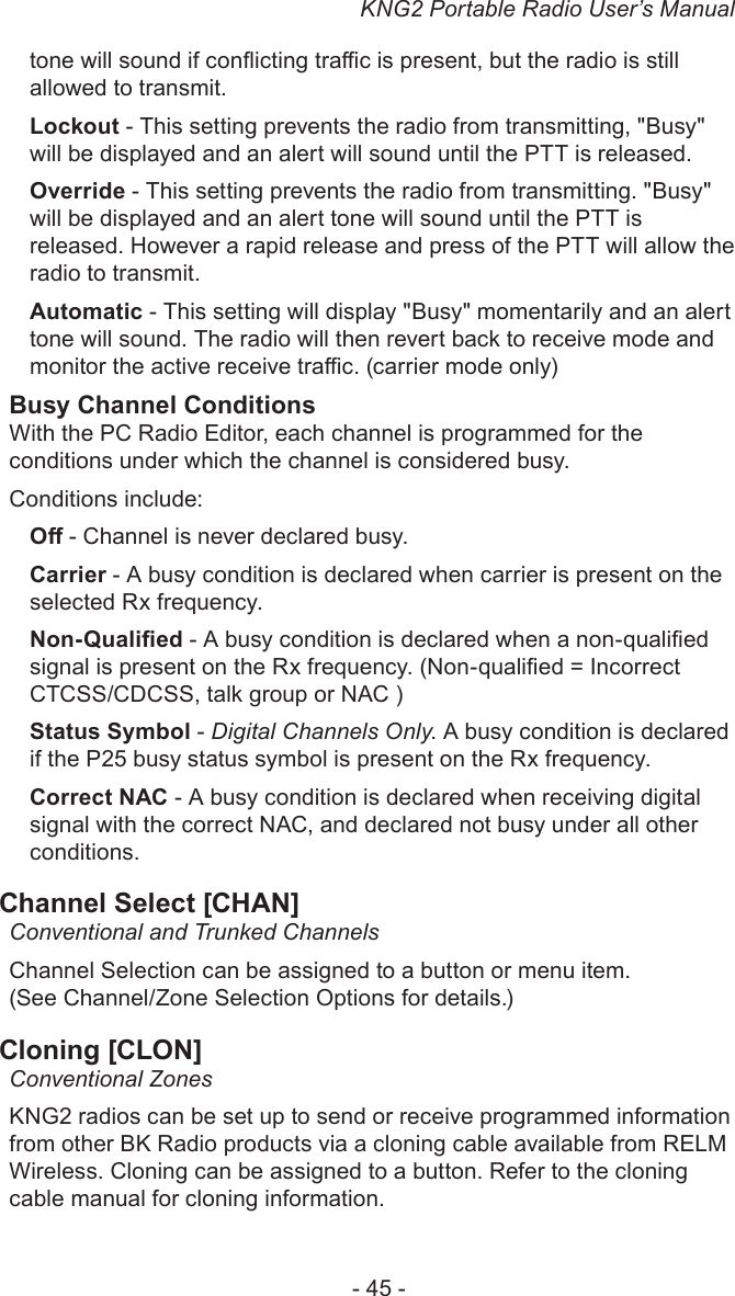 KNG2 Portable Radio User’s Manual- 45 -tone will sound if conicting trac is present, but the radio is still allowed to transmit.Lockout - This setting prevents the radio from transmitting, &quot;Busy&quot; will be displayed and an alert will sound until the PTT is released.Override - This setting prevents the radio from transmitting. &quot;Busy&quot; will be displayed and an alert tone will sound until the PTT is released. However a rapid release and press of the PTT will allow the radio to transmit.Automatic - This setting will display &quot;Busy&quot; momentarily and an alert tone will sound. The radio will then revert back to receive mode and monitor the active receive trac. (carrier mode only)Busy Channel ConditionsWith the PC Radio Editor, each channel is programmed for the conditions under which the channel is considered busy.Conditions include:O - Channel is never declared busy.Carrier - A busy condition is declared when carrier is present on the selected Rx frequency.Non-Qualied - A busy condition is declared when a non-qualied signal is present on the Rx frequency. (Non-qualied = Incorrect CTCSS/CDCSS, talk group or NAC )Status Symbol - Digital Channels Only. A busy condition is declared if the P25 busy status symbol is present on the Rx frequency.Correct NAC - A busy condition is declared when receiving digital signal with the correct NAC, and declared not busy under all other conditions.Channel Select [CHAN]Conventional and Trunked Channels Channel Selection can be assigned to a button or menu item. (See Channel/Zone Selection Options for details.)Cloning [CLON]Conventional ZonesKNG2 radios can be set up to send or receive programmed information from other BK Radio products via a cloning cable available from RELM Wireless. Cloning can be assigned to a button. Refer to the cloning cable manual for cloning information. 