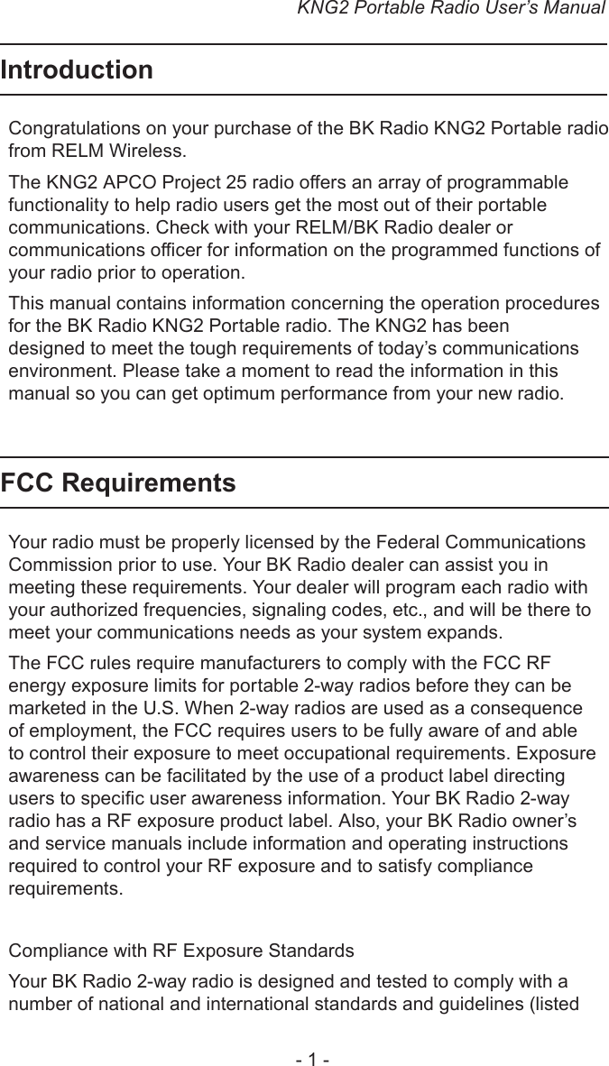 KNG2 Portable Radio User’s Manual- 1 -IntroductionCongratulations on your purchase of the BK Radio KNG2 Portable radio from RELM Wireless. The KNG2 APCO Project 25 radio oers an array of programmable functionality to help radio users get the most out of their portable communications. Check with your RELM/BK Radio dealer or communications ocer for information on the programmed functions of your radio prior to operation.This manual contains information concerning the operation procedures for the BK Radio KNG2 Portable radio. The KNG2 has been designed to meet the tough requirements of today’s communications environment. Please take a moment to read the information in this manual so you can get optimum performance from your new radio.FCC RequirementsYour radio must be properly licensed by the Federal Communications Commission prior to use. Your BK Radio dealer can assist you in meeting these requirements. Your dealer will program each radio with your authorized frequencies, signaling codes, etc., and will be there to meet your communications needs as your system expands.The FCC rules require manufacturers to comply with the FCC RF energy exposure limits for portable 2-way radios before they can be marketed in the U.S. When 2-way radios are used as a consequence of employment, the FCC requires users to be fully aware of and able to control their exposure to meet occupational requirements. Exposure awareness can be facilitated by the use of a product label directing users to specic user awareness information. Your BK Radio 2-way radio has a RF exposure product label. Also, your BK Radio owner’s and service manuals include information and operating instructions required to control your RF exposure and to satisfy compliance requirements.Compliance with RF Exposure StandardsYour BK Radio 2-way radio is designed and tested to comply with a number of national and international standards and guidelines (listed 