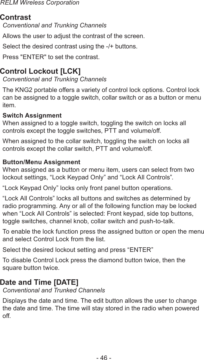 RELM Wireless Corporation- 46 -ContrastConventional and Trunking ChannelsAllows the user to adjust the contrast of the screen. Select the desired contrast using the -/+ buttons.Press &quot;ENTER&quot; to set the contrast.Control Lockout [LCK]Conventional and Trunking ChannelsThe KNG2 portable oers a variety of control lock options. Control lock can be assigned to a toggle switch, collar switch or as a button or menu item.Switch AssignmentWhen assigned to a toggle switch, toggling the switch on locks all controls except the toggle switches, PTT and volume/o.When assigned to the collar switch, toggling the switch on locks all controls except the collar switch, PTT and volume/o.Button/Menu AssignmentWhen assigned as a button or menu item, users can select from two lockout settings, “Lock Keypad Only” and “Lock All Controls”.“Lock Keypad Only” locks only front panel button operations.“Lock All Controls” locks all buttons and switches as determined by radio programming. Any or all of the following function may be locked when “Lock All Controls” is selected: Front keypad, side top buttons, toggle switches, channel knob, collar switch and push-to-talk.To enable the lock function press the assigned button or open the menu and select Control Lock from the list.Select the desired lockout setting and press “ENTER”To disable Control Lock press the diamond button twice, then the square button twice.Date and Time [DATE]Conventional and Trunked ChannelsDisplays the date and time. The edit button allows the user to change the date and time. The time will stay stored in the radio when powered o.