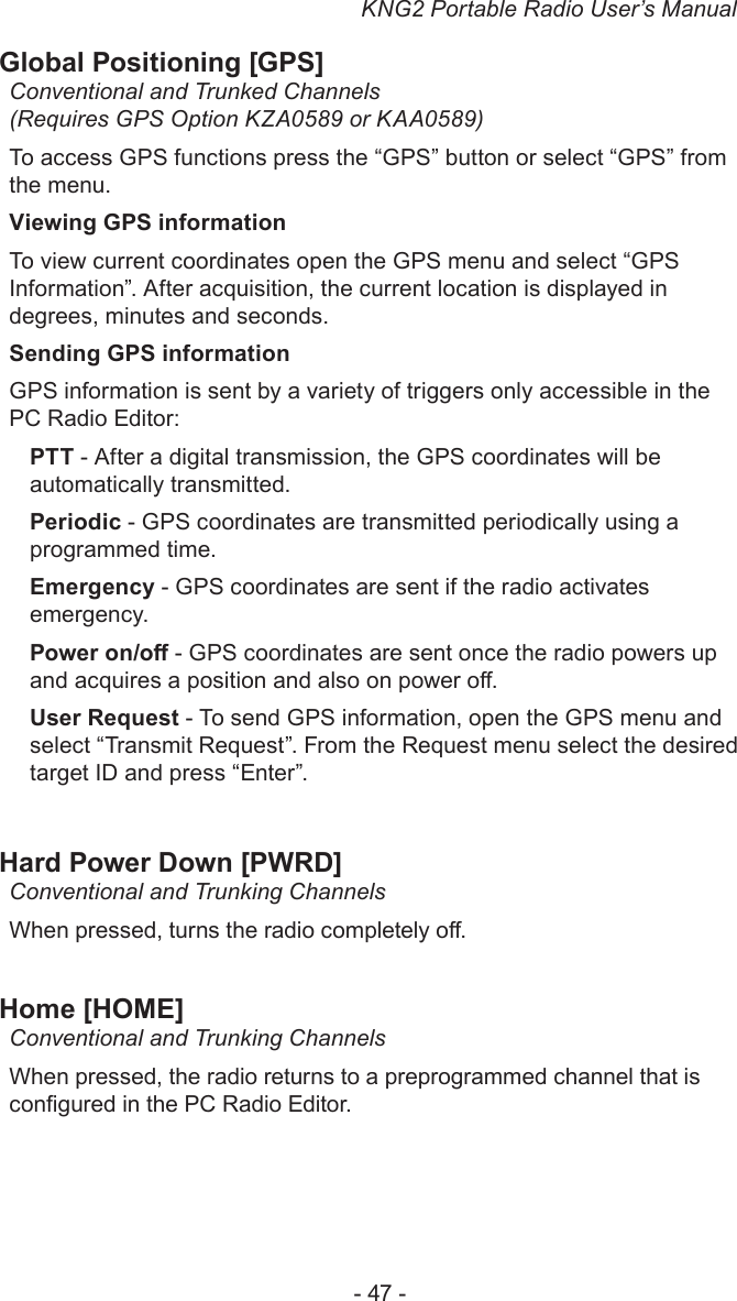KNG2 Portable Radio User’s Manual- 47 -Global Positioning [GPS]Conventional and Trunked Channels (Requires GPS Option KZA0589 or KAA0589)To access GPS functions press the “GPS” button or select “GPS” from the menu.Viewing GPS informationTo view current coordinates open the GPS menu and select “GPS Information”. After acquisition, the current location is displayed in degrees, minutes and seconds.Sending GPS informationGPS information is sent by a variety of triggers only accessible in the PC Radio Editor:PTT - After a digital transmission, the GPS coordinates will be automatically transmitted.Periodic - GPS coordinates are transmitted periodically using a programmed time.Emergency - GPS coordinates are sent if the radio activates emergency.Power on/o - GPS coordinates are sent once the radio powers up and acquires a position and also on power o.User Request - To send GPS information, open the GPS menu and select “Transmit Request”. From the Request menu select the desired target ID and press “Enter”.Hard Power Down [PWRD]Conventional and Trunking ChannelsWhen pressed, turns the radio completely o.Home [HOME]Conventional and Trunking ChannelsWhen pressed, the radio returns to a preprogrammed channel that is congured in the PC Radio Editor.