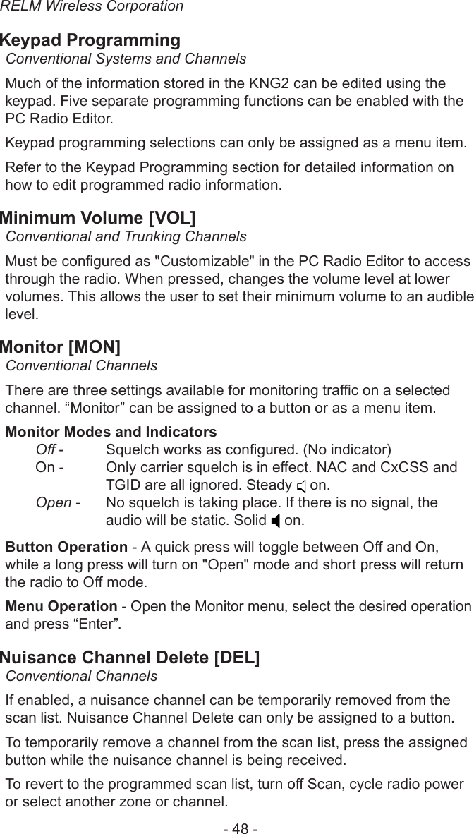 RELM Wireless Corporation- 48 -Keypad ProgrammingConventional Systems and ChannelsMuch of the information stored in the KNG2 can be edited using the keypad. Five separate programming functions can be enabled with the PC Radio Editor.Keypad programming selections can only be assigned as a menu item.Refer to the Keypad Programming section for detailed information on how to edit programmed radio information.Minimum Volume [VOL]Conventional and Trunking ChannelsMust be congured as &quot;Customizable&quot; in the PC Radio Editor to access through the radio. When pressed, changes the volume level at lower volumes. This allows the user to set their minimum volume to an audible level.Monitor [MON]Conventional ChannelsThere are three settings available for monitoring trac on a selected channel. “Monitor” can be assigned to a button or as a menu item.Monitor Modes and IndicatorsO -  Squelch works as congured. (No indicator)On -   Only carrier squelch is in eect. NAC and CxCSS and TGID are all ignored. Steady   on.Open -   No squelch is taking place. If there is no signal, the audio will be static. Solid   on.Button Operation - A quick press will toggle between O and On, while a long press will turn on &quot;Open&quot; mode and short press will return the radio to O mode.Menu Operation - Open the Monitor menu, select the desired operation and press “Enter”.Nuisance Channel Delete [DEL]Conventional ChannelsIf enabled, a nuisance channel can be temporarily removed from the scan list. Nuisance Channel Delete can only be assigned to a button.To temporarily remove a channel from the scan list, press the assigned button while the nuisance channel is being received.To revert to the programmed scan list, turn o Scan, cycle radio power or select another zone or channel.